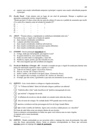 63
      e)       separar uma oração subordinada anteposta à principal e separar uma oração subordinada posposta
               à principal.

09)   Escola Naval - Cada número está no lugar de um sinal de pontuação. Marque a seqüência que
      apresenta a pontuação correta, respectivamente:
      “Desde que parti (1) duas coisas não me saem da cabeça (2) uma era o pedido de casamento que recebi
      (3) a outra (4) a maneira como tal atitude foi tomada (5)”
      a) ;           ,        :         ,          ?
      b) ,           .        ;         :          .
      c) :           ;        ,         :          !
      d) ,           ;        ,         ,          .
      e) ,           :        ;         ,          .

10)   AMAN - “Éramos alunos, e rapidamente se estabeleceu intimidade entre nós.”
      No trecho acima, a vírgula tem a função de separar:
      a) duas orações coordenadas assindéticas;
      b) o adjunto adverbial intercalado;
      c) duas orações coordenadas sindéticas adversativas;
      d) duas orações coordenadas que possuem sujeitos diferentes;
      e) duas orações coordenadas justapostas.

11)   EFOMM - Ocorre pontuação inaceitável em:
      a) Colega, ainda que mal pergunte, que negócio é esse?
      b) Se queres distrair-te, ouve cantores franceses.
      c) Pedro era entre todos os empregados, o mais fiel.
      d) Perdôo-te; espero, porém, que não reincidas no erro.
      e) Não creia naqueles que não acreditam em ninguém.

12)   Escola de Medicina e Cirurgia - RJ - Assinale o exemplo em que a vírgula foi usada para denotar uma
      pausa de valorização expressiva entre o sujeito e o verbo:
      a) Tudo ali era estável, seguro. (Graciliano Ramos);
      b) Pois eu, vou-me. (M. Campos Pereira);
      c) Saiba o senhor, o de-Janeiro é de águas claras. (Guimarães Rosa);
      d) Se o negócio não se arranja, eu estouro! (M. Antônio de Almeida);
      e) O tempo, que não existe, é geralmente o que mais nos atormenta ou nos recreia.
                                                                                          (M. de Maricá).

13)   ESPCEX - Leia o texto abaixo e coloque as vírgulas necessárias.
           1    “A “Tribuna da Bahia” diário de Salvador chegou a publicar um editorial

           2    “Gabriela alho e óleo” onde classificava de “patética macaqueação de sota-

           4    que nortista” o linguajar da novela.

           8    A influência da novela na vida da cidade vai contudo muito além das discus-

       16 sões em torno do sotaque. Na verdade desde 1959 quando uma revista carioca

       32 revelou a existência real das personagens do livro de Jorge Amado Ilhéus

       64 tem vivido à sombra de Gabriela. Agora com a novela a cidade passou a se descobrir”
      Na frente de cada linha existe um número (dentro de um círculo).
      Some os números correspondentes às linhas nas quais você colocou uma ou mais vírgulas.
      A resposta será a soma encontrada.
      Resposta: __________

14)   ESPCEX - Dando continuidade ao seu raciocínio sobre o emprego dos sinais de pontuação, leia cada
      uma das frases apresentadas abaixo. Some os números correspondentes às frases que estiverem
      corretas quanto ao emprego dos sinais de pontuação.
 