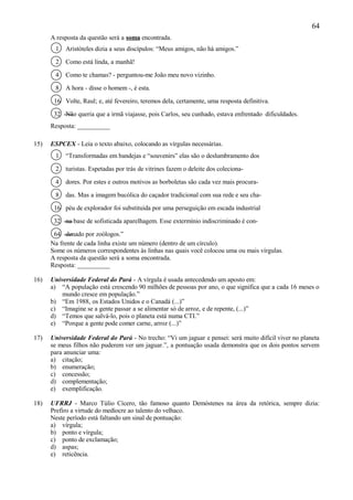 64
      A resposta da questão será a soma encontrada.
       1   Aristóteles dizia a seus discípulos: “Meus amigos, não há amigos.”

       2   Como está linda, a manhã!

       4   Como te chamas? - perguntou-me João meu novo vizinho.

       8   A hora - disse o homem -, é esta.

       16 Volte, Raul; e, até fevereiro, teremos dela, certamente, uma resposta definitiva.

       32 Não queria que a irmã viajasse, pois Carlos, seu cunhado, estava enfrentado dificuldades.
      Resposta: __________

15)   ESPCEX - Leia o texto abaixo, colocando as vírgulas necessárias.
       1   “Transformadas em bandejas e “souvenirs” elas são o deslumbramento dos

       2   turistas. Espetadas por trás de vitrines fazem o deleite dos coleciona-

       4   dores. Por estes e outros motivos as borboletas são cada vez mais procura-

       8   das. Mas a imagem bucólica do caçador tradicional com sua rede e seu cha-

       16 péu de explorador foi substituída por uma perseguição em escada industrial

       32 na base de sofisticada aparelhagem. Esse extermínio indiscriminado é con-

       64 denado por zoólogos.”
      Na frente de cada linha existe um número (dentro de um círculo).
      Some os números correspondentes às linhas nas quais você colocou uma ou mais vírgulas.
      A resposta da questão será a soma encontrada.
      Resposta: __________

16)   Universidade Federal do Pará - A vírgula é usada antecedendo um aposto em:
      a) “A população está crescendo 90 milhões de pessoas por ano, o que significa que a cada 16 meses o
          mundo cresce em população.”
      b) “Em 1988, os Estados Unidos e o Canadá (...)”
      c) “Imagine se a gente passar a se alimentar só de arroz, e de repente, (...)”
      d) “Temos que salvá-lo, pois o planeta está numa CTI.”
      e) “Porque a gente pode comer carne, arroz (...)”

17)   Universidade Federal do Pará - No trecho: “Vi um jaguar e pensei: será muito difícil viver no planeta
      se meus filhos não puderem ver um jaguar.”, a pontuação usada demonstra que os dois pontos servem
      para anunciar uma:
      a) citação;
      b) enumeração;
      c) concessão;
      d) complementação;
      e) exemplificação.

18)   UFRRJ - Marco Túlio Cícero, tão famoso quanto Demóstenes na área da retórica, sempre dizia:
      Prefiro a virtude do medíocre ao talento do velhaco.
      Neste período está faltando um sinal de pontuação:
      a) vírgula;
      b) ponto e vírgula;
      c) ponto de exclamação;
      d) aspas;
      e) reticência.
 