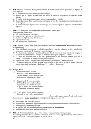 66
26)   ITA - Qual das seqüências abaixo jamais admitirá, de acordo com as nossas gramáticas, o emprego de
      duas vírgulas?
      a) O irmão meu que estava doente não chegou na hora.
      b) Mesmo que tu chegues atrasado José não deixes de trazer as revistas que te emprestei sábado
          último.
      c) A mulher se divide em quatro partes cabeça tronco membros e espelho.
      d) Jamais lhe poderei dizer que isto se passou na casa de uma das mais tradicionais famílias da região
          os Mesquitas.
      e) A muito custo após algumas horas disseram que não haviam chegado os impressos para formalizar
          a petição.

27)   EPCAR - “Ao homem, deu-lhe Deus a sensibilidade para amar o bem.”
      Empregou-se a vírgula para:
      a) pôr em destaque uma expressão;
      b) separar uma expressão na ordem inversa;
      c) realçar um objeto indireto pleonástico;
      d) separar um aposto;
      e) dar ênfase a uma circunstância.

28)   ITA - Assinale a opção cujos sinais, indicados entre parêntese, não permitem pontuação correta para
      as frases abaixo:
      a) Se a felicidade é proporcional à renda é irrespondível a causa das máquinas se não a questão toda
           precisa ser examinada. (2 vírgulas e 1 ponto-e-vírgula)
      b) “O mau médico encarece a enfermidade e não lhe dá remédio o mau conselheiro exagera os
           inconvenientes e não dá meio com que os melhorar.” (3 vírgulas e 1 ponto-e-vírgula)
      c) “O beijo das mulheres sérias é frio faz a gente espirrar o das mulheres ardentes gasta-nos os
           lábios... e o dinheiro.” (1 dois pontos e 1 ponto-e-vírgula)
      d) Chamava-se Isolina a amiga que a consolava Piedade. (1 vírgula e 1 ponto-e-vírgula)
      e) “Depois dos pais que recebem o nosso primeiro grito o solo pátrio recebe os nossos primeiros
           passos é um duplo receber que é duplo dar.” (3 vírgulas e 1 dois pontos)


29)   Colégio Naval
      (1) Ilustre e altiva raça lusitana,
            Criadora e tenaz, modesta e sóbria,
            Sempre disposta estás a olhar de frente
            O destino por mais amargo e duro!

      (5)    Raça oriunda de Luso, esse pastor
             Filho de Baco e rei da última Tule,
             Raça contida em terra tão pequena,
             E que no incerto mar mundos colheste.
             A contemplar o Atlântico deserto,

      (10) Vives sempre a rever, verdes caminhos,
           Por onde os teus varões se assinalaram.
                                                        (Soneto a Portugal, Augusto Frederico Schmidt)
      De acordo com a norma gramatical, o uso da primeira vírgula, no verso 10:

      a)    está correto, pois isola um vocativo;
      b)    está incorreto, pois não se separa objeto direto que segue imediatamente ao seu verbo transitivo;
      c)    é indispensável por motivo de ênfase;
      d)    se justifica pela anteposição do adjetivo, na expressão verdes caminhos;
      e)    está incorreto por separar sujeito e predicativo.

30)   EPCAR - Assinale a alternativa que pontua correta e ordenadamente o texto que segue.
      Paulo não gosta de estudar ao contrário só pensa em divertir-se saindo seguidamente seu irmão contudo
      é preocupado com o futuro não deixando de estudar jamais.
      a) , ,       ,      ;      ,     ,      ,
 