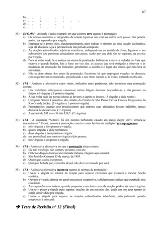 67
      b)   ,   ,   ;      ,     ,     ;
      c)   ,   ,   ;      ,     ,     ,      ,     ,
      d)   ,   ,   ,      ,     ,
      e)   ,   ,   ;      ,     ,     ;      ,

31)   EFOMM - Assinale o único exemplo em que ocorreu erro quanto à pontuação:
      a) Os termos essenciais e integrantes da oração ligam-se uns com os outros sem pausa; não podem,
         assim, ser separados por vírgula.
      b) Emprega-se o ponto, pois, fundamentalmente, para indicar o término de uma oração declarativa,
         seja ela absoluta, seja a derradeira de um período composto.
      c) As orações subordinadas adjetivas restritivas, indispensáveis ao sentido da frase, ligam-se a um
         substantivo (ou pronome) antecedente sem pausa, razão por que dele não se separam, na escrita,
         por vírgula.
      d) Para se saber onde deve colocar os sinais de pontuação, habitue-se a ouvir a melodia da frase que
         escreve e quando hesitar, leia a frase em voz alta: as pausas que será obrigado a observar e as
         mudanças de entonação lhe indicarão, geralmente, a escolha e o lugar dos sinais, que nela terá de
         introduzir.
      e) Não se deve abusar dos sinais de pontuação. Escritores há que empregam vírgulas em demasia,
         com o que travam o enunciado, prejudicando o seu ritmo natural e, às vezes, tornando-o obscuro.

32)   ITA - Assinale a alternativa cujos sinais, indicados entre parênteses, não permitem uma pontuação
      correta:
      a) Uns trabalham esforçam-se cansam-se outros folgam dormem descuidam-se e não pensam no
          futuro. (4 vírgulas e 1 ponto-e-vírgula)
      b) A sua volta tudo lhe parece chorar as árvores o capim os insetos. (3 vírgulas e dois pontos)
      c) Campinas Santos Guarulhos são cidades do Estado de São Paulo Caxias Canoas Uruguaiana do
          Rio Grande do Sul. (5 vírgulas e 1 ponto-e-vírgula)
      d) Prometeu-nos quando dele precisássemos que embora suas atividades fossem múltiplas jamais
          deixaria de atender-nos. (3 vírgulas)
      e) A metade de 247 mais 36 são 159,5. (2 vírgulas)

33)   ITA - A seqüência “Solteiro foi um menino turbulento casado era moço alegre viúvo tornara-se
      macambúzio.” Ficará, quanto à pontuação, correta e mais facilmente inteligível se empregarmos:
      a) três vírgulas e dois pontos-e-vírgula;
      b) quatro vírgulas e dois parênteses;
      c) duas vírgulas e dois pontos-e-vírgula;
      d) um ponto final, um ponto-e-vírgula e dois pontos;
      e) três vírgulas e um ponto-e-vírgula.

34)   ITA - Assinalar a alternativa em que a pontuação esteja correta:
      a) Ele não virá hoje; não contem, portanto, com ele.
      b) O Reitor daquela famosa universidade italiana, chegará aqui amanhã.
      c) São José dos Campos 15 de março, de 1985.
      d) Quero que, assine o contrato.
      e) Qualquer bebida que, contenha álcool, não deve ser tomada por você.

35)   ITA - Assinale a alternativa incorreta quanto às normas da pontuação:
      a) Usa-se a vírgula no interior da oração para separar elementos que exercem a mesma função
         sintática.
      b) O ponto-e-vírgula denota em geral uma pausa suspensiva, suficiente para indicar que o período está
         concluído.
      c) As conjunções conclusivas, quando pospostas a um dos termos da oração, podem vir entre vírgulas.
      d) Usa-se o ponto-e-vírgula para separar orações de um período, das quais um dos seus termos já
         esteja subdividido por vírgula.
      e) Usa-se a vírgula para separar as orações subordinadas adverbiais, principalmente quando
         antepostas à principal.

 Teste de Revisão nº 12 (Final)
 