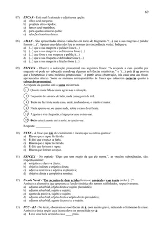 69
07)   EPCAR - Está mal flexionado o adjetivo na opção:
      a) olhos azul-turquesa;
      b) projéteis ultra-rápidos;
      c) lenços azul-marinhos;
      d) pára-quedas amarelo-palha;
      e) relações luso-brasileiras.

08)   AMAN - São apresentadas abaixo variações em torno do fragmento “(...) que a sua magreza e palidez
      fossem (...)”. Apenas uma delas não fere as normas de concordância verbal. Indique-a:
      a) (...) que a sua magreza e palidez fosse (...)
      b) (...) que a sua magreza e sofrimentos fosse (...)
      c) (...) que fosse a sua magreza e palidez (...)
      d) (...) que a sua fraqueza e debilidade fosse (...)
      e) (...) que a sua magreza e feições fosse (...)

09)   ESPCEX - Observe a colocação pronominal nas seguintes frases: “A resposta a essa questão por
      enquanto só pode ser esboçada usando-se algumas referências estatísticas.” e “(...) pois já se provou
      que a hipertensão é uma moléstia generalizada.” A partir dessa observação, leia cada uma das frases
      apresentadas abaixo. Some os números correspondentes às frases que estiverem corretas quanto à
      colocação pronominal.
      A resposta da questão será a soma encontrada.
      1       Quanto mais fala-se mais agrava-se a situação.

          2   Enquanto deixar-nos de lado, nada conseguirá de útil.

          4   Tudo me faz triste nesta casa, onde, roubando-se, o mérito é maior.

          8   Nada apurou-se, ou quase nada, sobre o caso do alfaiate.

       16 Alguém o viu chegando, e logo procurou avisar-me.

       32 Tudo estará pronto até a noite, se ajudar-me.
      Resposta: __________

10)   UFES - A frase que não diz exatamente o mesmo que as outras quatro é:
      a) Diz-se que o rapaz foi ferido.
      b) É dito que o rapaz se feriu.
      c) Dizem que o rapaz foi ferido.
      d) É dito que feriram o rapaz.
      e) Dizem que feriram o rapaz.

11)   ESPCEX - No período “Digo que tens receio de que ele morra.”, as orações subordinadas, são,
      respectivamente:
      a) subjetiva e objetiva direta;
      b) objetiva indireta e objetiva direta;
      c) adjetiva restritiva e adjetiva explicativa;
      d) objetiva direta e completiva nominal.

12)   Escola Naval - “Do encontro de duas células forma-se um óvulo e esse óvulo evolui (...)”
      Assinale a alternativa que apresenta a função sintática dos termos sublinhados, respectivamente.
      a) adjunto adverbial, objeto direto e sujeito pleonástico;
      b) adjunto adverbial, sujeito e sujeito;
      c) agente da passiva, sujeito e sujeito;
      d) adjunto adverbial, objeto direto e objeto direto pleonástico;
      e) adjunto adverbial, agente da passiva e sujeito.

13)   PUC - RJ - No texto, observam-se ocorrências de à, com acento grave, indicando o fenômeno da crase.
      Assinale a única opção cuja lacuna deve ser preenchida por à:
      a) Levo uma hora de minha casa ____ praia.
 