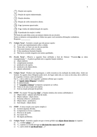 7
       1   Oração sem sujeito.

       2   Oração de sujeito indeterminado.

       4   Oração absoluta.

       8   Oração de verbo intransitivo direto.

       16 O se é pronome apassivador.

       32 O se é índice de indeterminação do sujeito.

       64 O predicado da oração é verbal.
      Na frente de cada linha existe um número (dentro de um círculo).
      Some os números correspondente às linhas nas quais você assinalou afirmações verdadeiras.
      Resposta: __________

07)   Colégio Naval - Assinale a oração que não possui sujeito:
      a) A noite caiu repentinamente sobre a cidade.
      b) Nesse mês, vai fazer um ano da sua partida.
      c) Choveram tomates sobre o orador.
      d) O dia amanheceu bastante límpido.
      e) Não havia existido ninguém com tantas qualidades.

08)   Escola Naval - Observe a seguinte frase atribuída a José de Alencar: “Ficaram-lhe as mãos
      ensangüentadas.” - A palavra grifada terá a seguinte função sintática:
      a) objeto indireto;
      b) complemento nominal;
      c) predicativo do sujeito;
      d) predicativo do objeto direto;
      e) adjunto adnominal.

09)   Colégio Naval - Perdoai esta logomaquia; o estilo ressente-se da exaltação da minha alma. Achei um
      homem. Se aquele cínico Diógenes pode ouvir, do lugar onde está, as vozes cá de cima, deve cobrir-se
      de vergonha e tristeza; achei um homem.
      Em “(...) deve cobrir-se de vergonha”, podemos afirmar que o sujeito:
      a) É “aquele cínico Diógenes” (simples)
      b) É indeterminado;
      c) É “vergonha e tristeza” (composto e posposto ao verbo);
      d) Trata-se de uma oração sem sujeito;
      e) Está na oração principal do período.

10)   EMM - Na oração “Ele se julga feliz”, a função sintática dos termos sublinhados é:
      a) Objeto direto - adjunto adverbial de modo.
      b) Objeto indireto - objeto direto.
      c) Pronome reflexivo - predicativo.
      d) Objeto direto - predicativo.
      e) Sem função - objeto direto.

11)   EMM - A única oração com sujeito simples é:
      a) Existem algumas dúvidas.
      b) Compraram-se livros e cadernos.
      c) Precisa-se de ajuda.
      d) Faz muito frio.
      e) Há alguns problemas.

12)   Colégio Naval - Assinale a opção em que o termo grifado seja objeto direto interno ou cognato:
      a) “(...) sonhei coisas (...)”
      b) “(...) apenas ia vivendo devagar a vida lenta dos mares do Brasil”
      c) “(...) pois ainda há um Brasil bom (...)”
 