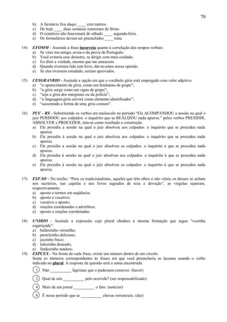 70
      b)   A farmácia fica daqui ____ cem metros.
      c)   De hoje ____ duas semanas estaremos de férias.
      d)   O comércio não funcionará de sábado ____ segunda-feira.
      e)   Os formulários devem ser preenchidos ____ tinta.

14)   EFOMM - Assinale a frase incorreta quanto à correlação dos tempos verbais:
      a) Se vires teu amigo, avisa-o da prova de Português.
      b) Você evitaria esse desastre, se dirigir com mais cuidado.
      c) Eu direi a verdade, mesmo que me ameacem.
      d) Quando tivermos lido este livro, dar-te-emos nossa opinião.
      e) Se eles tivessem estudado, seriam aprovados.

15)   CESGRANRIO - Assinale a opção em que o vocábulo gíria está empregado com valor adjetivo:
      a) “o aparecimento da gíria, como um fenômeno de grupo”;
      b) “a gíria surge como um signo de grupo”;
      c) “seja a gíria dos marginais ou da polícia”;
      d) “a linguagem gíria servirá como elemento identificador”;
      e) “assumindo a forma de uma gíria comum”.

16)   PUC - RS - Substituindo os verbos em maiúsculo no período “Ele ACOMPANHOU a sessão na qual o
      juiz PERDOOU aos culpados: o inquérito que se REALIZOU nada apurou.” pelos verbos PRESIDIR,
      ABSOLVER e PROCEDER, tem-se como resultado a construção.
      a) Ele presidiu a sessão na qual o juiz absolveu aos culpados: o inquérito que se procedeu nada
           apurou.
      b) Ele presidiu à sessão na qual o juiz absolveu aos culpados: o inquérito que se procedeu nada
           apurou.
      c) Ele presidiu a sessão na qual o juiz absolveu os culpados: o inquérito a que se procedeu nada
           apurou.
      d) Ele presidiu à sessão na qual o juiz absolveu aos culpados: o inquérito à que se procedeu nada
           apurou.
      e) Ele presidiu à sessão na qual o juiz absolveu os culpados: o inquérito à que se procedeu nada
           apurou.

17)   ESFAO - No trecho: “Para os tradicionalistas, aqueles que têm olhos e não vêem, os deuses se acham
      nos sacrários, nas capelas e nos livros sagrados de reza e devoção”, as vírgulas separam,
      respectivamente:
      a) aposto e termos em seqüência;
      b) aposto e vocativo;
      c) vocativo e aposto;
      d) orações coordenadas e advérbios;
      e) aposto e orações coordenadas.

18)   UNIRIO - Assinale a expressão cujo plural obedece à mesma formação que segue “vozinha
      esganiçada”:
      a) balãozinho vermelho;
      b) pastelzinho delicioso;
      c) juizinho fraco;
      d) leãozinho dourado;
      e) limãozinho maduro.
19)   ESPCEX - Na frente de cada frase, existe um número dentro de um círculo.
      Some os números correspondentes às frases em que você preencheria as lacunas usando o verbo
      indicado no plural. A resposta da questão será a soma encontrada.
       1    Não __________ lágrimas que o pudessem comover. (haver)

       2    Qual de nós __________ pelo ocorrido? (ser responsabilizado)

       4    Mais de um jornal __________ o fato. (noticiar)

       8    É nesse período que se __________ chuvas torrenciais. (dar)
 