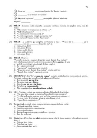 71
       16 Como me __________ o peito os sofrimentos dos doentes. (oprimir)

       32 __________-se de técnicos (Necessitar)

       64 Depois do espetáculo, __________ prolongados aplausos. (ouvir-se)
      Resposta: __________

20)   ESFAO - Assinale a opção em que há a colocação correta do pronome, em relação à norma culta da
      língua:
      1) “Não somente vi-me ameaçado da pobreza (...)”
      2) “Tudo isto abateu-me.”
      3) “(...) como achei-me o causador (...)”
      4) “(...) não surgisse uma situação que aterrou-me.”
      5) “(...) uma palavra do que então lhe dissesse.”

21)   EPCAR - A seqüência que completa corretamente a frase - “Preciso de ti, __________ cá e
      __________-me; não __________ de atender-me” - é:
      a) venha, ajude, deixe;
      b) vem, ajuda, deixes;
      c) venhas, ajude, deixeis;
      d) vinde, ajudai, deixeis;
      e) vem, ajude, deixe.

22)   EPCAR - Observe:
      “Passou-lhe na mente a conjetura de que era amado daquela doce criatura.”
      Com relação ao período supra, são corretas as opções abaixo, exceto a de letra:
      a) período composto por subordinação de duas orações;
      b) lhe - adjunto adnominal;
      c) “a conjetura” - sujeito da oração principal;
      d) “de que era amado daquela doce criatura” - oração adjetiva;
      e) “daquela doce criatura” - agente da passiva.

23)   CESGRANRIO - Em “foi bom que não casasse”, a oração grifada funciona como sujeito da anterior.
      Assinale a opção em que a oração grifada não exerce tal função:
      a) Estava decidido que ele viria.
      b) Parece certo ser ele o diretor.
      c) Convém que não nos retardemos.
      d) Seria bom se viesses amanhã.
      e) Não me venham dizer que não sabiam a verdade.

24)   AFA - Assinale o período que contém oração adverbial reduzida de gerúndio:
      a) “Na sexta-feira, estando no barracão, Nestor Benício veio procurá-lo.”
      b) “(...) Bernardo sentiu como um peso, um bicho crescendo no estômago (...)
      c) “(...) viu Nestor de pé sobre o talude do pátio, fitando-o (...)
      d) “Nestor fitava-o exultante: (...)”

25)   Escola Naval - Assinale o item em que se errou no emprego da forma verbal:
      a) Venha cá: quero falar contigo.
      b) Apanha o papel, dobra-o e entrega-mo.
      c) Ama os teus inimigos.
      d) Receia ofender os teus amigos verdadeiros e sinceros.
      e) Fuja dos medíocres.

26)   Magistério - RJ - A frase que não é aceita pela norma culta da língua, quanto à colocação do pronome
      átono, é:
      a) Veio-me fazer visitas.
      b) Veio fazer-me visitas.
      c) Tenho ensinado-lhe a servir.
 