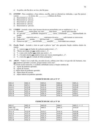 73
      e)   Ao pobre, não lhe devo; ao rico, não lhe peço.

32)   EFOMM - Para completar a frase abaixo, escolha, entre as alternativas indicadas, a que lhe parecer
      correta: __________ os sócios; daí __________ a falência da firma.
      a) Desavieram-se / proviu.
      b) Desavieram-se / proveu.
      c) Desaviram-se / proveio.
      d) Desaviram-se / proveu.
      e) Desavieram-se / proveio.

33)   UNIRIO - Assinale o item cujas lacunas devem ser preenchidas com as seqüências à - às - a.
      a) O pombo, _____ muita gente, era visto _____ duas horas _____ passar pelo mercado.
      b) As gaivotas _____ pombinha dirigiam-se _____ claras, comentando _____ impontualidade do
         pombo.
      c) Todos _____ espera do noivo, e _____ esperanças da noiva _____ cada instante se renovavam.
      d) Dedicavam _____ pomba _____ gaivotas toda _____ solidariedade.
      e) Pensava-se que _____ uma da tarde _____ atenções _____ festividade iam começar.

34)   Escola Naval - Assinale o item no qual a palavra “que” não apresenta função sintática dentro da
      oração:
      a) “(...) parece que até banho de cachoeira ainda existe (...)”;
      b) “Houve um tempo em que sonhei coisas (...)”;
      c) “(...) uma certa mulher que ainda seja assim (...)”;
      d) “(...) levando alarém que poderia trocar por roscas amanteigadas (...)”;
      e) “(...) tem dias que dá vontade de beber jenipapina.”

35)   AMAN - “Tudo é vivo e tudo fala, em redor de nós, embora com vida e voz que não são humanas, mas
      que podemos aprender a escutar, porque muitas vezes essa”
      No trecho acima transcrito, o vocábulo sublinhado exerce a função sintática de:
      a) sujeito de podemos aprender;
      b) sujeito de escutar;
      c) objeto direto de podemos aprender;
      d) objeto direto de escutar;
      e) objeto indireto de podemos aprender.

                                      EXERCÍCIOS DE AULA Nº 17

001) E                002) A                  003) E             004) E               005) A
006) A                007) C                  008) B             009) B               010) B
011) E                012) B                  013) A             014) B               015) B
016) E                017) B                  018) D             019) B               020) C
021) B                022) A                  023) D             024) A               025) C
026) B                027) B                  028) A             029) A               030) C
031) D                032) A                  033) B             034) A               035) D


                                      EXERCÍCIOS DE AULA Nº 18

001) C                002) A                  003) D             004) C               005) 3 - 1 - 2
006) 102              007) B                  008) E             009) A               010) D
(2+4+32+64)
011) A                012) B                  013) C             014) A               015) B
016) A                017) A                  018) D             019) D               020) B
021) C                022) D                  023) A             024) C               025) D
026) E                027) A                  028) A             029) E               030) C
031) B                032) A                  033) C             034) C               035) C
 