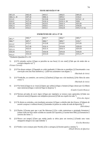 74
                                            TESTE REVISÃO Nº 09

001) D                   002) B                  003) C                 004) E                  005) B
006) A - B               007) B                  008) A                 009) C                  010) C
011) E                   012) E                  013) B                 014) D                  015) C - E
016) C                   017) A                  018) A                 019) A - B              020)
021) B                   022) B                  023) E                 024) A                  025) B
026) A                   027) C                  028) C                 029) A                  030) B
031) B                   032) C                  033) C                 034) D                  035) 5 (1+4)


                                         EXERCÍCIOS DE AULA Nº 20

001) *                   002) *                  003) *                 004) *                  005) *
006) *                   007) *                  008) *                 009) *                  010) *
011) C                   012) C                  013) B                 014) E                  015) B
016) A                   017) B                  018) A                 019) B                  020) D
021) A                   022) E                  023) A                 024) A                  025) D
026) B                   027) C                  028) B                 029) B                  030) B
031) C                   032) D                  033) D                 034) E                  035) A **
*5Gabarito Questões 01 a 10:

1)     [(1)“O estranho sorriso [(2)que se percebia na sua boca] (1) era sinal] [(3)de que ele ainda não se
            corrigira daquela vez.”]
(Viriato Correia)

2)       [(1)“Um desses amigos, [(2)quando eu voltei graduado,] (1)deu-me os parabéns,] [(3)acentuando a sua
              convicção com esta frase definitiva:] - [(4)O teu casamento é um dogma.”]
                                                                                         (Machado de Assis)

3)       [(1)“Vendo-lhe, ao contrário, um sorriso,] [(2)achou] [(3)que era o da inocência,] [(4)e falou de outra
              cousa.”]
                                                                                            (Machado de Assis)

4)       [(1)“Foi bom] [(2)que tu as visses] [(3)para que saibas] [(4)que o homem [(5)que chorar por ti] (4)bem
              mais merecia] [(6)que o outro] [(7)que te despreza.”]
                                                                                      (Camilo Castelo Branco)

5)       [(1)“Sermos privados de ouvir algo], [(2)que por impróprio se tornava mais apetecido,] [(3)não nos
              aborrecia tanto] [(4)quanto esse antipático processo] [(5)de nos expelir da roda.”]
                                                                                                  (Ciro dos Anjos)

6)       [(1)“Já dizem os cortesãos, com insultante sarcasmo,] [(2)que a soberba mãe dos Gracos, [(3)depois de
              assistir corajosa à violência brutal,] (2)estendeu os pulsos às cordas de seda da hipocrisia.”]
                                                                                                        (Herculano)

7)       [(1)“Porém, [(2)como quer que o pai lhe falecesse,] [(3)e a mãe contrariasse a projetada formatura,]
              [(4)em razão de ficar muito sozinha no casarão de Caçarelos,] (1)como bom filho,] [(5)renunciou à
              carreira das letras.”]

8)       [(1)“Houve um tempo] [(2)em que minha janela se abria para um terreiro,] [(3)onde uma vasta
              mangueira alargava sua copa redonda.”]
                                                                                    (Cecília Meireles)

9)       [(1)“Então o urso avançou para Nicole], [(2)e a carregou,] [(3)como queria a menina.”]
                                                                                   (Dinah Silveira de Queirós)
 