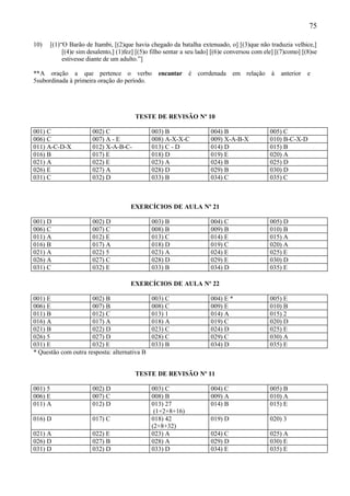 75

10)   [(1)“O Barão de Itambi, [(2)que havia chegado da batalha extenuado, o] [(3)que não traduzia velhice,]
           [(4)e sim desalento,] (1)fez] [(5)o filho sentar a seu lado] [(6)e conversou com ele] [(7)como] [(8)se
           estivesse diante de um adulto.”]

**A oração a que pertence o verbo                encantar é corrdenada         em relação à       anterior   e
5subordinada à primeira oração do período.




                                        TESTE DE REVISÃO Nº 10

001) C                002) C                  003) B                  004) B                  005) C
006) C                007) A - E              008) A-X-X-C            009) X-A-B-X            010) B-C-X-D
011) A-C-D-X          012) X-A-B-C-           013) C - D              014) D                  015) B
016) B                017) E                  018) D                  019) E                  020) A
021) A                022) E                  023) A                  024) B                  025) D
026) E                027) A                  028) D                  029) B                  030) D
031) C                032) D                  033) B                  034) C                  035) C



                                      EXERCÍCIOS DE AULA Nº 21

001) D                002) D                  003) B                  004) C                  005) D
006) C                007) C                  008) B                  009) B                  010) B
011) A                012) E                  013) C                  014) E                  015) A
016) B                017) A                  018) D                  019) C                  020) A
021) A                022) 5                  023) A                  024) E                  025) E
026) A                027) C                  028) D                  029) E                  030) D
031) C                032) E                  033) B                  034) D                  035) E

                                      EXERCÍCIOS DE AULA Nº 22

001) E                002) B                  003) C                  004) E *                005) E
006) E                007) B                  008) C                  009) E                  010) B
011) B                012) C                  013) 1                  014) A                  015) 2
016) A                017) A                  018) A                  019) C                  020) D
021) B                022) D                  023) C                  024) D                  025) E
026) 5                027) D                  028) C                  029) C                  030) A
031) E                032) E                  033) B                  034) D                  035) E
* Questão com outra resposta: alternativa B


                                        TESTE DE REVISÃO Nº 11

001) 5                002) D                  003) C                  004) C                  005) B
006) E                007) C                  008) B                  009) A                  010) A
011) A                012) D                  013) 27                 014) B                  015) E
                                               (1+2+8+16)
016) D                017) C                  018) 42                 019) D                  020) 3
                                              (2+8+32)
021) A                022) E                  023) A                  024) C                  025) A
026) D                027) B                  028) A                  029) D                  030) E
031) D                032) D                  033) D                  034) E                  035) E
 