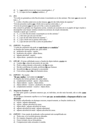 8
      d) ‘(...) que poderia trocar por roscas amanteigadas (...)”
      e) “(...) é capaz de haver mulher também (...)”

13)   ITA
      “Foi solto no gramado e a tela fina de arame é escarmento ao rei dos animais. Não mais que um caco de
      leão (...)”
      “(...) sobre o focinho contei nove ou dez moscas, que ele não tinha ânimo de espantar.”
      “Um dos presentes explica que o bicho tem as pernas entrevadas, (...)”
      “Um de nós protesta que deviam servir-lhe a carne em pedacinhos.”
      Dos conectivos grifados nos fragmentos acima, somente um acumula em si os papéis de ligar orações e
      desempenhar uma função sintática (núcleo) na estrutura da oração introduzida.
      Assinale a opção que o contiver:
      a) “(...) e a tela fina de arame é escarmento ao rei dos animais.”
      b) “(...) não mais que um caco de leão.”
      c) “(...) que ele não tinha ânimo de espantar.”
      d) “(...) que o bicho tem as pernas entrevadas,”
      e) “(...) que deviam servir-lhe a carne em pedacinhos.”

14)   ESPCEX - No período:
      “A alma do carpinteiro não pode ser mais bruta que a madeira.”
      As funções dos termos grifados são, pela ordem:
      a) predicativo do sujeito - sujeito;
      b) predicativo do sujeito - objeto direto;
      c) adjunto adverbial - sujeito;
      d) objeto direto - predicativo do sujeito.

15)   EPCAR - O termo sublinhado exerce a função de objeto indireto, exceto em:
      a) Lembrei-lhe a data de aniversário de sua mãe.
      b) Perdi a cabeça durante a discussão e dei-lhe na cara.
      c) Devido a problemas de saúde, proibiram-lhe que fumasse.
      d) Incumbiram-lhe que entregasse a encomenda.
      e) Com certeza, pagou-lhe com bastante atraso.

16)   ESPCEX - Na oração:
      “De que, mulher, você ainda tem dúvida?”,
      As funções dos termos grifados são, pela ordem:
      a) complemento nominal - aposto - objeto direto;
      b) objeto indireto - sujeito - objeto direto;
      c) objeto indireto - vocativo - predicativo do sujeito;
      d) complemento nominal - vocativo - objeto direto.

17)   Magistério Estadual - RJ
      “a valer tanto quanto a primeira natureza que, no indivíduo, em não mais havendo, não se sabe como
      ora seria”
      “e isso parece claramente espelhar-se na forma por que, na modernidade, a linguagem oficial se vem
      alterando”
      As orações subordinadas em destaque exercem, respectivamente, as funções sintáticas de:
      a) sujeito / adjunto adnominal;
      b) sujeito / adjunto adverbial de causa;
      c) objeto direto / adjunto adverbial de causa;
      d) adjunto adverbial de modo / adjunto adnominal;
      e) adjunto adverbial de modo / adjunto adverbial de causa.

18)   ESPCEX - Uma oração de predicado verbo-nominal está exemplificada em:
      a) Nesta casa, só se aceitam pessoas educadas.
      b) Os viajantes chegaram cedo ao destino.
      c) Estava irritado com as brincadeiras.
      d) Compareceram todos atrasados à reunião.
 