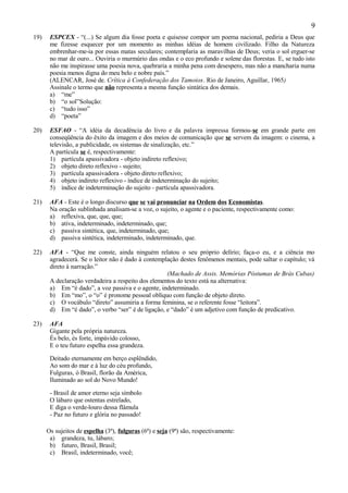 9
19)    ESPCEX - “(...) Se algum dia fosse poeta e quisesse compor um poema nacional, pediria a Deus que
       me fizesse esquecer por um momento as minhas idéias de homem civilizado. Filho da Natureza
       embrenhar-me-ia por essas matas seculares; contemplaria as maravilhas de Deus; veria o sol erguer-se
       no mar de ouro... Ouviria o murmúrio das ondas e o eco profundo e solene das florestas. E, se tudo isto
       não me inspirasse uma poesia nova, quebraria a minha pena com desespero, mas não a mancharia numa
       poesia menos digna do meu belo e nobre país.”
       (ALENCAR, José de. Crítica à Confederação dos Tamoios. Rio de Janeiro, Aguillar, 1965)
       Assinale o termo que não representa a mesma função sintática dos demais.
       a) “me”
       b) “o sol”Solução:
       c) “tudo isso”
       d) “poeta”

20)    ESFAO - “A idéia da decadência do livro e da palavra impressa formou-se em grande parte em
       conseqüência do êxito da imagem e dos meios de comunicação que se servem da imagem: o cinema, a
       televisão, a publicidade, os sistemas de sinalização, etc.”
       A partícula se é, respectivamente:
       1) partícula apassivadora - objeto indireto reflexivo;
       2) objeto direto reflexivo - sujeito;
       3) partícula apassivadora - objeto direto reflexivo;
       4) objeto indireto reflexivo - índice de indeterminação do sujeito;
       5) índice de indeterminação do sujeito - partícula apassivadora.

21)    AFA - Este é o longo discurso que se vai pronunciar na Ordem dos Economistas.
       Na oração sublinhada analisam-se a voz, o sujeito, o agente e o paciente, respectivamente como:
       a) reflexiva, que, que, que;
       b) ativa, indeterminado, indeterminado, que;
       c) passiva sintética, que, indeterminado, que;
       d) passiva sintética, indeterminado, indeterminado, que.

22)    AFA - “Que me conste, ainda ninguém relatou o seu próprio delírio; faça-o eu, e a ciência mo
       agradecerá. Se o leitor não é dado à contemplação destes fenômenos mentais, pode saltar o capítulo; vá
       direto à narração.”
                                                    (Machado de Assis. Memórias Póstumas de Brás Cubas)
       A declaração verdadeira a respeito dos elementos do texto está na alternativa:
       a) Em “é dado”, a voz passiva e o agente, indeterminado.
       b) Em “mo”, o “o” é pronome pessoal oblíquo com função de objeto direto.
       c) O vocábulo “direto” assumiria a forma feminina, se o referente fosse “leitora”.
       d) Em “é dado”, o verbo “ser” é de ligação, e “dado” é um adjetivo com função de predicativo.

23)    AFA
       Gigante pela própria natureza.
       És belo, és forte, impávido colosso,
       E o teu futuro espelha essa grandeza.

       Deitado eternamente em berço esplêndido,
       Ao som do mar e à luz do céu profundo,
       Fulguras, ó Brasil, florão da América,
       Iluminado ao sol do Novo Mundo!

       - Brasil de amor eterno seja símbolo
       O lábaro que ostentas estrelado,
       E diga o verde-louro dessa flâmula
       - Paz no futuro e glória no passado!

      Os sujeitos de espelha (3ª), fulguras (6ª) e seja (9ª) são, respectivamente:
       a) grandeza, tu, lábaro;
       b) futuro, Brasil, Brasil;
       c) Brasil, indeterminado, você;
 