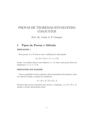 PROVAS DE TEOREMAS ENVOLVENDO
CONJUNTOS
Prof. Dr. Carlos A. P. Campani
1 Tipos de Provas e M´etodo
PROVANDO ⊆
Para provar A ⊆ B, deve-se usar a deﬁni¸c˜ao de subconjunto:
A ⊆ B ≡ ∀x(x ∈ A → x ∈ B)
Assim, ´e necess´ario lan¸car como hip´otese x ∈ A e fazer uma prova direta da
implica¸c˜ao x ∈ A → x ∈ B.
PROVANDO IGUALDADE
Como a igualdade de dois conjuntos, pela propriedade anti-sim´etrica, pode
ser expressa usando a rela¸c˜ao de continˆencia,
A = B ≡ A ⊆ B ∧ B ⊆ A
Fazemos duas provas separadas para provar a conjun¸c˜ao, A ⊆ B e B ⊆ A,
usando a t´ecnica apresentada acima.
1
 