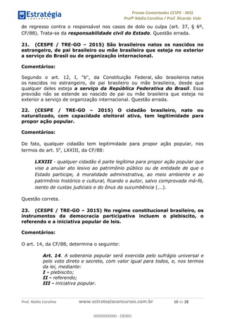 !∀#∃%&∋(#)∗+,%−%&∋(./!.∋0∋12//∋
!∀#34∋25−6%∋(%∀#76+%∋8∋!∀#39∋:6;%∀−# <%7∗∋! !
!
!∀#39∋25−6%∋(%∀#76+%∋∋∋∋∋∋∋∋∋∋∋∋∋∋∋∋∋∋∋∋∋∋∋∋!!!∀#∃%&∋%#()∋∗+,∗−&∃+∃∀∗+.∀/&0!!!!!!!!!!!!!!!!!!!!!∀−!#∃!%&!
de regresso contra o responsável nos casos de dolo ou culpa (art. 37, § 6º,
CF/88). Trata-se da responsabilidade civil do Estado. Questão errada.
21. (CESPE / TRE-GO – 2015) São brasileiros natos os nascidos no
estrangeiro, de pai brasileiro ou mãe brasileira que esteja no exterior
a serviço do Brasil ou de organização internacional.
Comentários:
Segundo o art. 12, I, "b", da Constituição Federal, são brasileiros natos
os nascidos no estrangeiro, de pai brasileiro ou mãe brasileira, desde que
qualquer deles esteja a serviço da República Federativa do Brasil. Essa
previsão não se estende ao nascido de pai ou mãe brasileira que esteja no
exterior a serviço de organização internacional. Questão errada.
22. (CESPE / TRE-GO – 2015) O cidadão brasileiro, nato ou
naturalizado, com capacidade eleitoral ativa, tem legitimidade para
propor ação popular.
Comentários:
De fato, qualquer cidadão tem legitimidade para propor ação popular, nos
termos do art. 5o
, LXXIII, da CF/88:
LXXIII - qualquer cidadão é parte legítima para propor ação popular que
vise a anular ato lesivo ao patrimônio público ou de entidade de que o
Estado participe, à moralidade administrativa, ao meio ambiente e ao
patrimônio histórico e cultural, ficando o autor, salvo comprovada má-fé,
isento de custas judiciais e do ônus da sucumbência (...).
Questão correta.
23. (CESPE / TRE-GO – 2015) No regime constitucional brasileiro, os
instrumentos da democracia participativa incluem o plebiscito, o
referendo e a iniciativa popular de leis.
Comentários:
O art. 14, da CF/88, determina o seguinte:
Art. 14. A soberania popular será exercida pelo sufrágio universal e
pelo voto direto e secreto, com valor igual para todos, e, nos termos
da lei, mediante:
I - plebiscito;
II - referendo;
III - iniciativa popular.
00000000000
00000000000 - DEMO
 