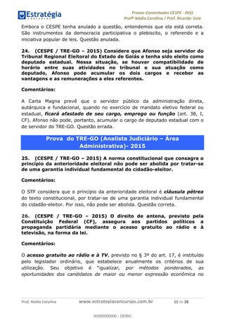 !∀#∃%&∋(#)∗+,%−%&∋(./!.∋0∋12//∋
!∀#34∋25−6%∋(%∀#76+%∋8∋!∀#39∋:6;%∀−# <%7∗∋! !
!
!∀#39∋25−6%∋(%∀#76+%∋∋∋∋∋∋∋∋∋∋∋∋∋∋∋∋∋∋∋∋∋∋∋∋!!!∀#∃%&∋%#()∋∗+,∗−&∃+∃∀∗+.∀/&0!!!!!!!!!!!!!!!!!!!!!∀∀!#∃!%&!
Embora o CESPE tenha anulado a questão, entendemos que ela está correta.
São instrumentos da democracia participativa o plebiscito, o referendo e a
iniciativa popular de leis. Questão anulada.
24. (CESPE / TRE-GO – 2015) Considere que Afonso seja servidor do
Tribunal Regional Eleitoral do Estado de Goiás e tenha sido eleito como
deputado estadual. Nessa situação, se houver compatibilidade de
horário entre suas atividades no tribunal e sua atuação como
deputado, Afonso pode acumular os dois cargos e receber as
vantagens e as remunerações a eles referentes.
Comentários:
A Carta Magna prevê que o servidor público da administração direta,
autárquica e fundacional, quando no exercício de mandato eletivo federal ou
estadual, ficará afastado de seu cargo, emprego ou função (art. 38, I,
CF). Afonso não pode, portanto, acumular o cargo de deputado estadual com o
de servidor do TRE-GO. Questão errada.
Prova do TRE-GO (Analista Judiciário – Área
Administrativa)- 2015
25. (CESPE / TRE-GO – 2015) A norma constitucional que consagra o
princípio da anterioridade eleitoral não pode ser abolida por tratar-se
de uma garantia individual fundamental do cidadão-eleitor.
Comentários:
O STF considera que o princípio da anterioridade eleitoral é cláusula pétrea
do texto constitucional, por tratar-se de uma garantia individual fundamental
do cidadão-eleitor. Por isso, não pode ser abolida. Questão correta.
26. (CESPE / TRE-GO – 2015) O direito de antena, previsto pela
Constituição Federal (CF), assegura aos partidos políticos a
propaganda partidária mediante o acesso gratuito ao rádio e à
televisão, na forma da lei.
Comentários:
O acesso gratuito ao rádio e à TV, previsto no § 3º do art. 17, é instituído
pelo legislador ordinário, que estabelece anualmente os critérios de sua
utilização. Seu objetivo é “igualizar, por métodos ponderados, as
oportunidades dos candidatos de maior ou menor expressão econômica no
00000000000
00000000000 - DEMO
 