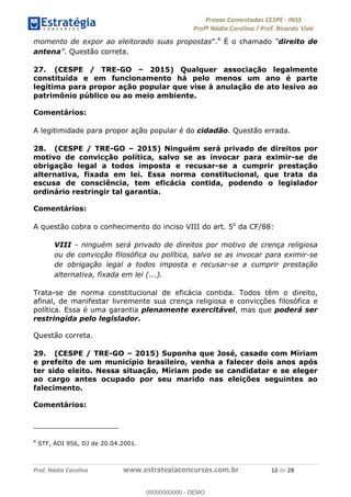 !∀#∃%&∋(#)∗+,%−%&∋(./!.∋0∋12//∋
!∀#34∋25−6%∋(%∀#76+%∋8∋!∀#39∋:6;%∀−# <%7∗∋! !
!
!∀#39∋25−6%∋(%∀#76+%∋∋∋∋∋∋∋∋∋∋∋∋∋∋∋∋∋∋∋∋∋∋∋∋!!!∀#∃%&∋%#()∋∗+,∗−&∃+∃∀∗+.∀/&0!!!!!!!!!!!!!!!!!!!!!∀%!#∃!%&!
momento de expor ao eleitorado suas propostas”.4
É o chamado “direito de
antena”. Questão correta.
27. (CESPE / TRE-GO – 2015) Qualquer associação legalmente
constituída e em funcionamento há pelo menos um ano é parte
legítima para propor ação popular que vise à anulação de ato lesivo ao
patrimônio público ou ao meio ambiente.
Comentários:
A legitimidade para propor ação popular é do cidadão. Questão errada.
28. (CESPE / TRE-GO – 2015) Ninguém será privado de direitos por
motivo de convicção política, salvo se as invocar para eximir-se de
obrigação legal a todos imposta e recusar-se a cumprir prestação
alternativa, fixada em lei. Essa norma constitucional, que trata da
escusa de consciência, tem eficácia contida, podendo o legislador
ordinário restringir tal garantia.
Comentários:
A questão cobra o conhecimento do inciso VIII do art. 5o
da CF/88:
VIII - ninguém será privado de direitos por motivo de crença religiosa
ou de convicção filosófica ou política, salvo se as invocar para eximir-se
de obrigação legal a todos imposta e recusar-se a cumprir prestação
alternativa, fixada em lei (...).
Trata-se de norma constitucional de eficácia contida. Todos têm o direito,
afinal, de manifestar livremente sua crença religiosa e convicções filosófica e
política. Essa é uma garantia plenamente exercitável, mas que poderá ser
restringida pelo legislador.
Questão correta.
29. (CESPE / TRE-GO – 2015) Suponha que José, casado com Míriam
e prefeito de um município brasileiro, venha a falecer dois anos após
ter sido eleito. Nessa situação, Míriam pode se candidatar e se eleger
ao cargo antes ocupado por seu marido nas eleições seguintes ao
falecimento.
Comentários:
!!!!!!!!!!!!!!!!!!!!!!!!!!!!!!!!!!!!!!!!!!!!!!!!!!!!!!!!!!!!!
4
STF, ADI 956, DJ de 20.04.2001.
!
00000000000
00000000000 - DEMO
 