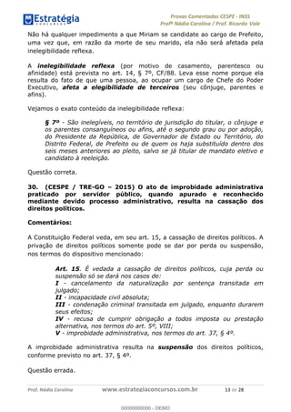 !∀#∃%&∋(#)∗+,%−%&∋(./!.∋0∋12//∋
!∀#34∋25−6%∋(%∀#76+%∋8∋!∀#39∋:6;%∀−# <%7∗∋! !
!
!∀#39∋25−6%∋(%∀#76+%∋∋∋∋∋∋∋∋∋∋∋∋∋∋∋∋∋∋∋∋∋∋∋∋!!!∀#∃%&∋%#()∋∗+,∗−&∃+∃∀∗+.∀/&0!!!!!!!!!!!!!!!!!!!!!∀∋!#∃!%&!
Não há qualquer impedimento a que Miriam se candidate ao cargo de Prefeito,
uma vez que, em razão da morte de seu marido, ela não será afetada pela
inelegibilidade reflexa.
A inelegibilidade reflexa (por motivo de casamento, parentesco ou
afinidade) está prevista no art. 14, § 7º, CF/88. Leva esse nome porque ela
resulta do fato de que uma pessoa, ao ocupar um cargo de Chefe do Poder
Executivo, afeta a elegibilidade de terceiros (seu cônjuge, parentes e
afins).
Vejamos o exato conteúdo da inelegibilidade reflexa:
§ 7º - São inelegíveis, no território de jurisdição do titular, o cônjuge e
os parentes consanguíneos ou afins, até o segundo grau ou por adoção,
do Presidente da República, de Governador de Estado ou Território, do
Distrito Federal, de Prefeito ou de quem os haja substituído dentro dos
seis meses anteriores ao pleito, salvo se já titular de mandato eletivo e
candidato à reeleição.
Questão correta.
30. (CESPE / TRE-GO – 2015) O ato de improbidade administrativa
praticado por servidor público, quando apurado e reconhecido
mediante devido processo administrativo, resulta na cassação dos
direitos políticos.
Comentários:
A Constituição Federal veda, em seu art. 15, a cassação de direitos políticos. A
privação de direitos políticos somente pode se dar por perda ou suspensão,
nos termos do dispositivo mencionado:
Art. 15. É vedada a cassação de direitos políticos, cuja perda ou
suspensão só se dará nos casos de:
I - cancelamento da naturalização por sentença transitada em
julgado;
II - incapacidade civil absoluta;
III - condenação criminal transitada em julgado, enquanto durarem
seus efeitos;
IV - recusa de cumprir obrigação a todos imposta ou prestação
alternativa, nos termos do art. 5º, VIII;
V - improbidade administrativa, nos termos do art. 37, § 4º.
A improbidade administrativa resulta na suspensão dos direitos políticos,
conforme previsto no art. 37, § 4º.
Questão errada.
00000000000
00000000000 - DEMO
 