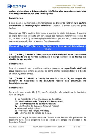 !∀#∃%&∋(#)∗+,%−%&∋(./!.∋0∋12//∋
!∀#34∋25−6%∋(%∀#76+%∋8∋!∀#39∋:6;%∀−# <%7∗∋! !
!
!∀#39∋25−6%∋(%∀#76+%∋∋∋∋∋∋∋∋∋∋∋∋∋∋∋∋∋∋∋∋∋∋∋∋!!!∀#∃%&∋%#()∋∗+,∗−&∃+∃∀∗+.∀/&0!!!!!!!!!!!!!!!!!!!!!∀)!#∃!%&!
podem determinar a interceptação telefônica dos supostos envolvidos
nas irregularidades por elas investigadas.
Comentários:
É isso mesmo! As Comissões Parlamentares de Inquérito (CPI`s) não podem
determinar a interceptação telefônica. Apenas o Poder Judiciário pode
fazê-lo.
Atenção! As CPI`s podem determinar a quebra do sigilo telefônico. A quebra
do sigilo telefônico consiste em ter acesso aos registros telefônicos (conta da
OI, da TIM, da VIVO). A interceptação telefônica, por sua vez, consiste em ter
acesso ao conteúdo das conversas. Questão correta.
Prova do TRE-MT (Técnico Judiciário - Área Administrativa) -
2015
35. (CESPE / TRE-MT – 2015) A capacidade eleitoral ativa consiste na
possibilidade de se tornar candidato a cargo eletivo, e se traduz no
direito de ser votado.
Comentários:
Esse é o conceito de capacidade eleitoral passiva. A capacidade eleitoral
ativa representa o direito de alistar-se como eleitor (alistabilidade) e o direito
de votar. Questão errada.
36. (CESPE / TRE-MT – 2015) De acordo com a CF, os cargos de
senador da República e de deputado federal são privativos de
brasileiros natos.
Comentários:
De acordo com o art. 12, § 3º, da Constituição, são privativos de brasileiro
nato os cargos:
I - de Presidente e Vice-Presidente da República;
II - de Presidente da Câmara dos Deputados;
III - de Presidente do Senado Federal;
IV - de Ministro do Supremo Tribunal Federal;
V - da carreira diplomática;
VI - de oficial das Forças Armadas;
VII - de Ministro de Estado da Defesa.
Somente os cargos de Presidente da Câmara e do Senado são privativos de
brasileiro nato. Essa exigência não se aplica aos cargos de Senador e de
Deputado federal.
00000000000
00000000000 - DEMO
 