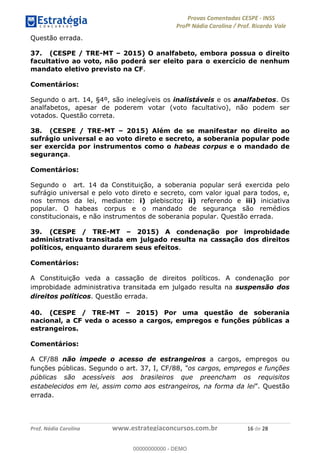 !∀#∃%&∋(#)∗+,%−%&∋(./!.∋0∋12//∋
!∀#34∋25−6%∋(%∀#76+%∋8∋!∀#39∋:6;%∀−# <%7∗∋! !
!
!∀#39∋25−6%∋(%∀#76+%∋∋∋∋∋∋∋∋∋∋∋∋∋∋∋∋∋∋∋∋∋∋∋∋!!!∀#∃%&∋%#()∋∗+,∗−&∃+∃∀∗+.∀/&0!!!!!!!!!!!!!!!!!!!!!∀∗!#∃!%&!
Questão errada.
37. (CESPE / TRE-MT – 2015) O analfabeto, embora possua o direito
facultativo ao voto, não poderá ser eleito para o exercício de nenhum
mandato eletivo previsto na CF.
Comentários:
Segundo o art. 14, §4º, são inelegíveis os inalistáveis e os analfabetos. Os
analfabetos, apesar de poderem votar (voto facultativo), não podem ser
votados. Questão correta.
38. (CESPE / TRE-MT – 2015) Além de se manifestar no direito ao
sufrágio universal e ao voto direto e secreto, a soberania popular pode
ser exercida por instrumentos como o habeas corpus e o mandado de
segurança.
Comentários:
Segundo o art. 14 da Constituição, a soberania popular será exercida pelo
sufrágio universal e pelo voto direto e secreto, com valor igual para todos, e,
nos termos da lei, mediante: i) plebiscito; ii) referendo e iii) iniciativa
popular. O habeas corpus e o mandado de segurança são remédios
constitucionais, e não instrumentos de soberania popular. Questão errada.
39. (CESPE / TRE-MT – 2015) A condenação por improbidade
administrativa transitada em julgado resulta na cassação dos direitos
políticos, enquanto durarem seus efeitos.
Comentários:
A Constituição veda a cassação de direitos políticos. A condenação por
improbidade administrativa transitada em julgado resulta na suspensão dos
direitos políticos. Questão errada.
40. (CESPE / TRE-MT – 2015) Por uma questão de soberania
nacional, a CF veda o acesso a cargos, empregos e funções públicas a
estrangeiros.
Comentários:
A CF/88 não impede o acesso de estrangeiros a cargos, empregos ou
funções públicas. Segundo o art. 37, I, CF/88, “os cargos, empregos e funções
públicas são acessíveis aos brasileiros que preencham os requisitos
estabelecidos em lei, assim como aos estrangeiros, na forma da lei”. Questão
errada.
00000000000
00000000000 - DEMO
 