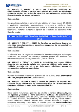 !∀#∃%&∋(#)∗+,%−%&∋(./!.∋0∋12//∋
!∀#34∋25−6%∋(%∀#76+%∋8∋!∀#39∋:6;%∀−# <%7∗∋! !
!
!∀#39∋25−6%∋(%∀#76+%∋∋∋∋∋∋∋∋∋∋∋∋∋∋∋∋∋∋∋∋∋∋∋∋!!!∀#∃%&∋%#()∋∗+,∗−&∃+∃∀∗+.∀/&0!!!!!!!!!!!!!!!!!!!!!∀+!#∃!%&!
41. (CESPE / TRE-MT – 2015) Os princípios explícitos da
administração pública previstos na CF não se aplicam às sociedades de
economia mista, em razão da natureza eminentemente empresarial
desempenhada por essas entidades.
Comentários:
São princípios explícitos da administração pública, previstos no art. 37, CF/88,
a legalidade, moralidade, impessoalidade, publicidade e eficiência. Esses
princípios se aplicam à administração direta e indireta de todas as esferas
federativas. Portanto, também se aplicam às sociedades de economia mista.
Questão errada.
Prova do TRE - MT (Analista Judiciário – Área Judiciária) -
2015
42. (CESPE / TRE-MT – 2015) As funções de confiança devem ser
exercidas exclusivamente por servidores ocupantes de cargos efetivos
na administração.
Comentários:
Exatamente isso! Os cargos em comissão são de livre nomeação e exoneração.
Entretanto, as funções de confiança somente podem ser exercidas por
servidores ocupantes de cargos efetivos. Questão correta.
43. (CESPE / TRE-MT – 2015) A investidura em cargo público
depende da aprovação prévia em concurso público, cujo prazo de
validade previsto em lei é de dois anos, admitidas sucessivas
prorrogações pelo mesmo período.
Comentários:
O prazo de validade de concurso público é de até 2 (dois) anos, prorrogável
uma vez por igual período. Questão errada.
44. (CESPE / TRE-MT – 2015) O regime de subsídio foi imposto pela
CF como forma obrigatória de remuneração para os cargos efetivos e
empregos públicos criados após sua promulgação.
Comentários:
Não é isso! A remuneração por meio de subsídio somente é obrigatória para
os agentes políticos e para servidores públicos de determinadas
carreiras (Advocacia-Geral da União, Defensoria Pública, Procuradoria-Geral
da Fazenda Nacional, procuradorias dos estados e do DF, Polícia Federal,
Polícia Rodoviária Federal, polícias civis, polícias militares e corpos de
bombeiros militares). Além disso, o subsídio pode ser facultativamente
00000000000
00000000000 - DEMO
 
