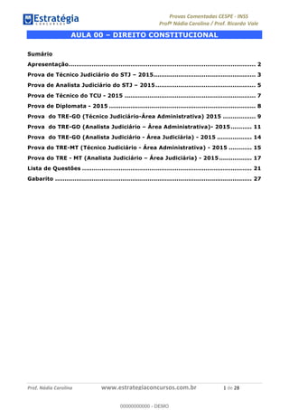 !∀#∃%&∋(#)∗+,%−%&∋(./!.∋0∋12//∋
!∀#34∋25−6%∋(%∀#76+%∋8∋!∀#39∋:6;%∀−# <%7∗∋! !
!
!∀#39∋25−6%∋(%∀#76+%∋∋∋∋∋∋∋∋∋∋∋∋∋∋∋∋∋∋∋∋∋∋∋∋!!!∀#∃%&∋%#()∋∗+,∗−&∃+∃∀∗+.∀/&0!!!!!!!!!!!!!!!!!!!!!∀!#∃!%&!
AULA 00 – DIREITO CONSTITUCIONAL
Sumário
Apresentação................................................................................................. 2
Prova de Técnico Judiciário do STJ – 2015..................................................... 3
Prova de Analista Judiciário do STJ – 2015.................................................... 5
Prova de Técnico do TCU - 2015 .................................................................... 7
Prova de Diplomata - 2015 ............................................................................ 8
Prova do TRE-GO (Técnico Judiciário-Área Administrativa) 2015 ................. 9
Prova do TRE-GO (Analista Judiciário – Área Administrativa)- 2015........... 11
Prova do TRE-GO (Analista Judiciário - Área Judiciária) - 2015 .................. 14
Prova do TRE-MT (Técnico Judiciário - Área Administrativa) - 2015 ............ 15
Prova do TRE - MT (Analista Judiciário – Área Judiciária) - 2015................. 17
Lista de Questões ........................................................................................ 21
Gabarito ...................................................................................................... 27
!
00000000000
00000000000 - DEMO
 