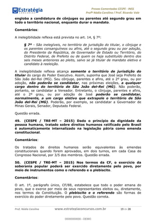 !∀#∃%&∋(#)∗+,%−%&∋(./!.∋0∋12//∋
!∀#34∋25−6%∋(%∀#76+%∋8∋!∀#39∋:6;%∀−# <%7∗∋! !
!
!∀#39∋25−6%∋(%∀#76+%∋∋∋∋∋∋∋∋∋∋∋∋∋∋∋∋∋∋∋∋∋∋∋∋!!!∀#∃%&∋%#()∋∗+,∗−&∃+∃∀∗+.∀/&0!!!!!!!!!!!!!!!!!!!!!∀,!#∃!%&!
engloba a candidatura de cônjuges ou parentes até segundo grau em
todo o território nacional, enquanto durar o mandato.
Comentários:
A inelegibilidade reflexa está prevista no art. 14, § 7º:
§ 7º - São inelegíveis, no território de jurisdição do titular, o cônjuge e
os parentes consanguíneos ou afins, até o segundo grau ou por adoção,
do Presidente da República, de Governador de Estado ou Território, do
Distrito Federal, de Prefeito ou de quem os haja substituído dentro dos
seis meses anteriores ao pleito, salvo se já titular de mandato eletivo e
candidato à reeleição.
A inelegibilidade reflexa alcança somente o território de jurisdição do
titular do cargo do Poder Executivo. Assim, suponha que José seja Prefeito de
São João del-Rei (MG). Seu cônjuge, parentes e afins, até o 2º grau, ou por
adoção, não poderão se candidatar, nas próximas eleições, a qualquer
cargo dentro do território de São João del-Rei (MG). Não poderão,
portanto, se candidatar a Vereador. Entretanto, o cônjuge, parentes e afins,
até o 2º grau, ou por adoção de José poderão se candidatar,
normalmente, a um cargo eletivo que extrapole o território de São
João del-Rei (MG). Poderão, por exemplo, se candidatar a Governador de
Minas Gerais, Senador, Deputado Federal.
Questão errada.
49. (CESPE / TRE-MT – 2015) Dado o princípio da dignidade da
pessoa humana, tratado sobre direitos humanos ratificado pelo Brasil
é automaticamente internalizado na legislação pátria como emenda
constitucional.
Comentários:
Os tratados de direitos humanos serão equivalentes às emendas
constitucionais quando forem aprovados, em dois turnos, em cada Casa do
Congresso Nacional, por 3/5 dos membros. Questão errada.
50. (CESPE / TRE-MT – 2015) Nos termos da CF, o exercício da
soberania popular poderá ser exercido diretamente pelo povo, por
meio de instrumentos como o referendo e o plebiscito.
Comentários:
O art. 1º, parágrafo único, CF/88, estabelece que todo o poder emana do
povo, que o exerce por meio de seus representantes eleitos ou, diretamente,
nos termos da Constituição. O plebiscito e o referendo são formas de
exercício do poder diretamente pelo povo. Questão correta.
00000000000
00000000000 - DEMO
 