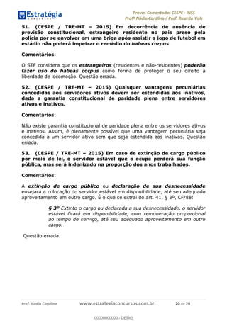 !∀#∃%&∋(#)∗+,%−%&∋(./!.∋0∋12//∋
!∀#34∋25−6%∋(%∀#76+%∋8∋!∀#39∋:6;%∀−# <%7∗∋! !
!
!∀#39∋25−6%∋(%∀#76+%∋∋∋∋∋∋∋∋∋∋∋∋∋∋∋∋∋∋∋∋∋∋∋∋!!!∀#∃%&∋%#()∋∗+,∗−&∃+∃∀∗+.∀/&0!!!!!!!!!!!!!!!!!!!!!%−!#∃!%&!
51. (CESPE / TRE-MT – 2015) Em decorrência de ausência de
previsão constitucional, estrangeiro residente no país preso pela
polícia por se envolver em uma briga após assistir a jogo de futebol em
estádio não poderá impetrar o remédio do habeas corpus.
Comentários:
O STF considera que os estrangeiros (residentes e não-residentes) poderão
fazer uso do habeas corpus como forma de proteger o seu direito à
liberdade de locomoção. Questão errada.
52. (CESPE / TRE-MT – 2015) Quaisquer vantagens pecuniárias
concedidas aos servidores ativos devem ser estendidas aos inativos,
dada a garantia constitucional de paridade plena entre servidores
ativos e inativos.
Comentários:
Não existe garantia constitucional de paridade plena entre os servidores ativos
e inativos. Assim, é plenamente possível que uma vantagem pecuniária seja
concedida a um servidor ativo sem que seja estendida aos inativos. Questão
errada.
53. (CESPE / TRE-MT – 2015) Em caso de extinção de cargo público
por meio de lei, o servidor estável que o ocupe perderá sua função
pública, mas será indenizado na proporção dos anos trabalhados.
Comentários:
A extinção de cargo público ou declaração de sua desnecessidade
ensejará a colocação do servidor estável em disponibilidade, até seu adequado
aproveitamento em outro cargo. É o que se extrai do art. 41, § 3º, CF/88:
§ 3º Extinto o cargo ou declarada a sua desnecessidade, o servidor
estável ficará em disponibilidade, com remuneração proporcional
ao tempo de serviço, até seu adequado aproveitamento em outro
cargo.
Questão errada.
00000000000
00000000000 - DEMO
 