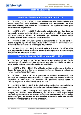 !∀#∃%&∋(#)∗+,%−%&∋(./!.∋0∋12//∋
!∀#34∋25−6%∋(%∀#76+%∋8∋!∀#39∋:6;%∀−# <%7∗∋! !
!
!∀#39∋25−6%∋(%∀#76+%∋∋∋∋∋∋∋∋∋∋∋∋∋∋∋∋∋∋∋∋∋∋∋∋!!!∀#∃%&∋%#()∋∗+,∗−&∃+∃∀∗+.∀/&0!!!!!!!!!!!!!!!!!!!!!%∀!#∃!%&!
Lista de Questões
!
Prova de Técnico Judiciário do STJ – 2015
1. (CESPE / STJ – 2015) Ações afirmativas são mecanismos que
visam viabilizar uma isonomia material em detrimento de uma
isonomia formal por meio do incremento de oportunidades para
determinados segmentos.
2. (CESPE / STJ – 2015) A dimensão substancial da liberdade de
expressão guarda relação íntima com o pluralismo político na medida
em que abarca, antes, a formação da própria opinião como
pressuposto para sua posterior manifestação.
3. (CESPE / STJ – 2015) Segundo o pensamento ideológico político-
liberal surgido a partir do século XIX, toda constituição deve consagrar
direitos fundamentais e a separação de poderes.
4. (CESPE / STJ – 2015) A constituição é instituto multifuncional
que engloba entre seus objetivos a limitação do poder e a conformação
e legitimação da ordem política.
Prova de Analista Judiciário do STJ – 2015
5. (CESPE / STJ – 2015) O registro do sindicato no órgão
competente é exigência constitucional que não se confunde com a
autorização estatal para a fundação da entidade.
6. (CESPE / STJ – 2015) Um cidadão detém, mais que o direito, o
dever de opor-se à ordem que, emanada de autoridades públicas, se
revele manifestamente ilegal.
7. (CESPE / STJ – 2015) A garantia do mínimo existencial, que
decorre da proteção constitucional à dignidade da pessoa humana,
restringe a invocação da reserva do possível como óbice à
concretização do acesso aos direitos sociais.
8. (CESPE / STJ – 2015) A livre iniciativa é princípio que subordina
as normas de regulação do mercado e de defesa do consumidor.
9. (CESPE / STJ – 2015) O princípio da unicidade, que veda a
criação, na mesma base territorial, de mais de uma organização
sindical representativa de mesma categoria profissional, não alcança
entidades que, no âmbito de um mesmo município, mas em bairros
distintos, representem a mesma profissão.
00000000000
00000000000 - DEMO
 