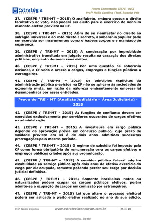 !∀#∃%&∋(#)∗+,%−%&∋(./!.∋0∋12//∋
!∀#34∋25−6%∋(%∀#76+%∋8∋!∀#39∋:6;%∀−# <%7∗∋! !
!
!∀#39∋25−6%∋(%∀#76+%∋∋∋∋∋∋∋∋∋∋∋∋∋∋∋∋∋∋∋∋∋∋∋∋!!!∀#∃%&∋%#()∋∗+,∗−&∃+∃∀∗+.∀/&0!!!!!!!!!!!!!!!!!!!!!%)!#∃!%&!
37. (CESPE / TRE-MT – 2015) O analfabeto, embora possua o direito
facultativo ao voto, não poderá ser eleito para o exercício de nenhum
mandato eletivo previsto na CF.
38. (CESPE / TRE-MT – 2015) Além de se manifestar no direito ao
sufrágio universal e ao voto direto e secreto, a soberania popular pode
ser exercida por instrumentos como o habeas corpus e o mandado de
segurança.
39. (CESPE / TRE-MT – 2015) A condenação por improbidade
administrativa transitada em julgado resulta na cassação dos direitos
políticos, enquanto durarem seus efeitos.
40. (CESPE / TRE-MT – 2015) Por uma questão de soberania
nacional, a CF veda o acesso a cargos, empregos e funções públicas a
estrangeiros.
41. (CESPE / TRE-MT – 2015) Os princípios explícitos da
administração pública previstos na CF não se aplicam às sociedades de
economia mista, em razão da natureza eminentemente empresarial
desempenhada por essas entidades.
Prova do TRE - MT (Analista Judiciário – Área Judiciária) -
2015
42. (CESPE / TRE-MT – 2015) As funções de confiança devem ser
exercidas exclusivamente por servidores ocupantes de cargos efetivos
na administração.
43. (CESPE / TRE-MT – 2015) A investidura em cargo público
depende da aprovação prévia em concurso público, cujo prazo de
validade previsto em lei é de dois anos, admitidas sucessivas
prorrogações pelo mesmo período.
44. (CESPE / TRE-MT – 2015) O regime de subsídio foi imposto pela
CF como forma obrigatória de remuneração para os cargos efetivos e
empregos públicos criados após sua promulgação.
45. (CESPE / TRE-MT – 2015) O servidor público federal adquire
estabilidade no serviço público após dois anos de efetivo exercício do
cargo por ele ocupado, somente podendo perder seu cargo por decisão
judicial definitiva.
46. (CESPE / TRE-MT – 2015) Somente brasileiros natos ou
naturalizados podem ocupar os cargos públicos efetivos, porém
admite-se a ocupação de cargos em comissão por estrangeiros.
47. (CESPE / TRE-MT – 2015) Lei que altere o processo eleitoral
poderá ser aplicada a pleito eletivo realizado no ano de sua edição,
00000000000
00000000000 - DEMO
 