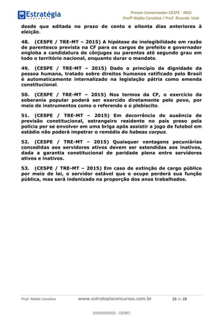 !∀#∃%&∋(#)∗+,%−%&∋(./!.∋0∋12//∋
!∀#34∋25−6%∋(%∀#76+%∋8∋!∀#39∋:6;%∀−# <%7∗∋! !
!
!∀#39∋25−6%∋(%∀#76+%∋∋∋∋∋∋∋∋∋∋∋∋∋∋∋∋∋∋∋∋∋∋∋∋!!!∀#∃%&∋%#()∋∗+,∗−&∃+∃∀∗+.∀/&0!!!!!!!!!!!!!!!!!!!!!%∗!#∃!%&!
desde que editada no prazo de cento e oitenta dias anteriores à
eleição.
48. (CESPE / TRE-MT – 2015) A hipótese de inelegibilidade em razão
de parentesco prevista na CF para os cargos de prefeito e governador
engloba a candidatura de cônjuges ou parentes até segundo grau em
todo o território nacional, enquanto durar o mandato.
49. (CESPE / TRE-MT – 2015) Dado o princípio da dignidade da
pessoa humana, tratado sobre direitos humanos ratificado pelo Brasil
é automaticamente internalizado na legislação pátria como emenda
constitucional.
50. (CESPE / TRE-MT – 2015) Nos termos da CF, o exercício da
soberania popular poderá ser exercido diretamente pelo povo, por
meio de instrumentos como o referendo e o plebiscito.
51. (CESPE / TRE-MT – 2015) Em decorrência de ausência de
previsão constitucional, estrangeiro residente no país preso pela
polícia por se envolver em uma briga após assistir a jogo de futebol em
estádio não poderá impetrar o remédio do habeas corpus.
52. (CESPE / TRE-MT – 2015) Quaisquer vantagens pecuniárias
concedidas aos servidores ativos devem ser estendidas aos inativos,
dada a garantia constitucional de paridade plena entre servidores
ativos e inativos.
53. (CESPE / TRE-MT – 2015) Em caso de extinção de cargo público
por meio de lei, o servidor estável que o ocupe perderá sua função
pública, mas será indenizado na proporção dos anos trabalhados.
00000000000
00000000000 - DEMO
 