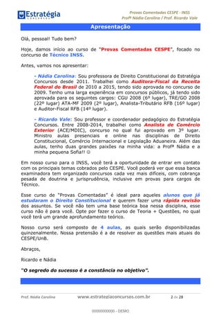 !∀#∃%&∋(#)∗+,%−%&∋(./!.∋0∋12//∋
!∀#34∋25−6%∋(%∀#76+%∋8∋!∀#39∋:6;%∀−# <%7∗∋! !
!
!∀#39∋25−6%∋(%∀#76+%∋∋∋∋∋∋∋∋∋∋∋∋∋∋∋∋∋∋∋∋∋∋∋∋!!!∀#∃%&∋%#()∋∗+,∗−&∃+∃∀∗+.∀/&0!!!!!!!!!!!!!!!!!!!!!%!#∃!%&!
Apresentação
Olá, pessoal! Tudo bem?
Hoje, damos início ao curso de “Provas Comentadas CESPE”, focado no
concurso de Técnico INSS.
Antes, vamos nos apresentar:
- Nádia Carolina: Sou professora de Direito Constitucional do Estratégia
Concursos desde 2011. Trabalhei como Auditora-Fiscal da Receita
Federal do Brasil de 2010 a 2015, tendo sido aprovada no concurso de
2009. Tenho uma larga experiência em concursos públicos, já tendo sido
aprovada para os seguintes cargos: CGU 2008 (6º lugar), TRE/GO 2008
(22º lugar) ATA-MF 2009 (2º lugar), Analista-Tributário RFB (16º lugar)
e Auditor-Fiscal RFB (14º lugar).
- Ricardo Vale: Sou professor e coordenador pedagógico do Estratégia
Concursos. Entre 2008-2014, trabalhei como Analista de Comércio
Exterior (ACE/MDIC), concurso no qual fui aprovado em 3º lugar.
Ministro aulas presenciais e online nas disciplinas de Direito
Constitucional, Comércio Internacional e Legislação Aduaneira. Além das
aulas, tenho duas grandes paixões na minha vida: a Profª Nádia e a
minha pequena Sofia!! ☺
Em nosso curso para o INSS, você terá a oportunidade de entrar em contato
com os principais temas cobrados pelo CESPE. Você poderá ver que essa banca
examinadora tem organizado concursos cada vez mais difíceis, com cobrança
pesada de doutrina e jurisprudência, inclusive em provas para cargos de
Técnico.
Esse curso de “Provas Comentadas” é ideal para aqueles alunos que já
estudaram o Direito Constitucional e querem fazer uma rápida revisão
dos assuntos. Se você não tem uma base teórica boa nessa disciplina, esse
curso não é para você. Opte por fazer o curso de Teoria + Questões, no qual
você terá um grande aprofundamento teórico.
Nosso curso será composto de 4 aulas, as quais serão disponibilizadas
quinzenalmente. Nossa pretensão é a de resolver as questões mais atuais do
CESPE/UnB.
Abraços,
Ricardo e Nádia
“O segredo do sucesso é a constância no objetivo”.
00000000000
00000000000 - DEMO
 