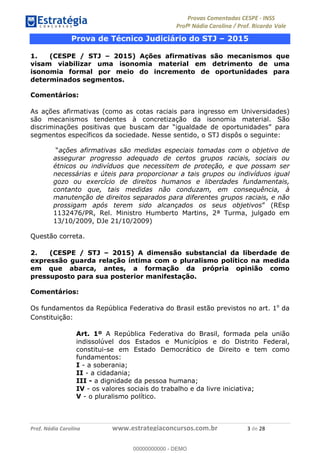 !∀#∃%&∋(#)∗+,%−%&∋(./!.∋0∋12//∋
!∀#34∋25−6%∋(%∀#76+%∋8∋!∀#39∋:6;%∀−# <%7∗∋! !
!
!∀#39∋25−6%∋(%∀#76+%∋∋∋∋∋∋∋∋∋∋∋∋∋∋∋∋∋∋∋∋∋∋∋∋!!!∀#∃%&∋%#()∋∗+,∗−&∃+∃∀∗+.∀/&0!!!!!!!!!!!!!!!!!!!!!∋!#∃!%&!
Prova de Técnico Judiciário do STJ – 2015
1. (CESPE / STJ – 2015) Ações afirmativas são mecanismos que
visam viabilizar uma isonomia material em detrimento de uma
isonomia formal por meio do incremento de oportunidades para
determinados segmentos.
Comentários:
As ações afirmativas (como as cotas raciais para ingresso em Universidades)
são mecanismos tendentes à concretização da isonomia material. São
discriminações positivas que buscam dar “igualdade de oportunidades” para
segmentos específicos da sociedade. Nesse sentido, o STJ dispôs o seguinte:
“ações afirmativas são medidas especiais tomadas com o objetivo de
assegurar progresso adequado de certos grupos raciais, sociais ou
étnicos ou indivíduos que necessitem de proteção, e que possam ser
necessárias e úteis para proporcionar a tais grupos ou indivíduos igual
gozo ou exercício de direitos humanos e liberdades fundamentais,
contanto que, tais medidas não conduzam, em consequência, à
manutenção de direitos separados para diferentes grupos raciais, e não
prossigam após terem sido alcançados os seus objetivos” (REsp
1132476/PR, Rel. Ministro Humberto Martins, 2ª Turma, julgado em
13/10/2009, DJe 21/10/2009)
Questão correta.
2. (CESPE / STJ – 2015) A dimensão substancial da liberdade de
expressão guarda relação íntima com o pluralismo político na medida
em que abarca, antes, a formação da própria opinião como
pressuposto para sua posterior manifestação.
Comentários:
Os fundamentos da República Federativa do Brasil estão previstos no art. 1o
da
Constituição:
Art. 1º A República Federativa do Brasil, formada pela união
indissolúvel dos Estados e Municípios e do Distrito Federal,
constitui-se em Estado Democrático de Direito e tem como
fundamentos:
I - a soberania;
II - a cidadania;
III - a dignidade da pessoa humana;
IV - os valores sociais do trabalho e da livre iniciativa;
V - o pluralismo político.
00000000000
00000000000 - DEMO
 
