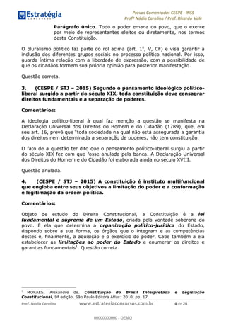 !∀#∃%&∋(#)∗+,%−%&∋(./!.∋0∋12//∋
!∀#34∋25−6%∋(%∀#76+%∋8∋!∀#39∋:6;%∀−# <%7∗∋! !
!
!∀#39∋25−6%∋(%∀#76+%∋∋∋∋∋∋∋∋∋∋∋∋∋∋∋∋∋∋∋∋∋∋∋∋!!!∀#∃%&∋%#()∋∗+,∗−&∃+∃∀∗+.∀/&0!!!!!!!!!!!!!!!!!!!!!(!#∃!%&!
Parágrafo único. Todo o poder emana do povo, que o exerce
por meio de representantes eleitos ou diretamente, nos termos
desta Constituição.
O pluralismo político faz parte do rol acima (art. 1o
, V, CF) e visa garantir a
inclusão dos diferentes grupos sociais no processo político nacional. Por isso,
guarda íntima relação com a liberdade de expressão, com a possibilidade de
que os cidadãos formem sua própria opinião para posterior manifestação.
Questão correta.
3. (CESPE / STJ – 2015) Segundo o pensamento ideológico político-
liberal surgido a partir do século XIX, toda constituição deve consagrar
direitos fundamentais e a separação de poderes.
Comentários:
A ideologia político-liberal à qual faz menção a questão se manifesta na
Declaração Universal dos Direitos do Homem e do Cidadão (1789), que, em
seu art. 16, prevê que “toda sociedade na qual não está assegurada a garantia
dos direitos nem determinada a separação de poderes, não tem constituição.
O fato de a questão ter dito que o pensamento político-liberal surgiu a partir
do século XIX fez com que fosse anulada pela banca. A Declaração Universal
dos Direitos do Homem e do Cidadão foi elaborada ainda no século XVIII.
Questão anulada.
4. (CESPE / STJ – 2015) A constituição é instituto multifuncional
que engloba entre seus objetivos a limitação do poder e a conformação
e legitimação da ordem política.
Comentários:
Objeto de estudo do Direito Constitucional, a Constituição é a lei
fundamental e suprema de um Estado, criada pela vontade soberana do
povo. É ela que determina a organização político-jurídica do Estado,
dispondo sobre a sua forma, os órgãos que o integram e as competências
destes e, finalmente, a aquisição e o exercício do poder. Cabe também a ela
estabelecer as limitações ao poder do Estado e enumerar os direitos e
garantias fundamentais1
. Questão correta.
!!!!!!!!!!!!!!!!!!!!!!!!!!!!!!!!!!!!!!!!!!!!!!!!!!!!!!!!!!!!!
∀
! MORAES, Alexandre de. Constituição do Brasil Interpretada e Legislação
Constitucional, 9ª edição. São Paulo Editora Atlas: 2010, pp. 17.
00000000000
00000000000 - DEMO
 