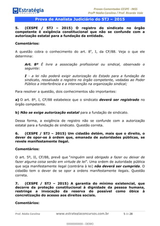 !∀#∃%&∋(#)∗+,%−%&∋(./!.∋0∋12//∋
!∀#34∋25−6%∋(%∀#76+%∋8∋!∀#39∋:6;%∀−# <%7∗∋! !
!
!∀#39∋25−6%∋(%∀#76+%∋∋∋∋∋∋∋∋∋∋∋∋∋∋∋∋∋∋∋∋∋∋∋∋!!!∀#∃%&∋%#()∋∗+,∗−&∃+∃∀∗+.∀/&0!!!!!!!!!!!!!!!!!!!!!)!#∃!%&!
Prova de Analista Judiciário do STJ – 2015
5. (CESPE / STJ – 2015) O registro do sindicato no órgão
competente é exigência constitucional que não se confunde com a
autorização estatal para a fundação da entidade.
Comentários:
A questão cobra o conhecimento do art. 8o
, I, da CF/88. Veja o que ele
determina:
Art. 8º É livre a associação profissional ou sindical, observado o
seguinte:
I - a lei não poderá exigir autorização do Estado para a fundação de
sindicato, ressalvado o registro no órgão competente, vedadas ao Poder
Público a interferência e a intervenção na organização sindical;
Para resolver a questão, dois conhecimentos são importantes:
a) O art. 8º, I, CF/88 estabelece que o sindicato deverá ser registrado no
órgão competente.
b) Não se exige autorização estatal para a fundação de sindicato.
Dessa forma, a exigência de registro não se confunde com a autorização
estatal para a fundação de sindicato. Questão correta.
6. (CESPE / STJ – 2015) Um cidadão detém, mais que o direito, o
dever de opor-se à ordem que, emanada de autoridades públicas, se
revele manifestamente ilegal.
Comentários:
O art. 5º, II, CF/88, prevê que “ninguém será obrigado a fazer ou deixar de
fazer alguma coisa senão em virtude de lei”. Uma ordem de autoridade pública
que seja manifestamente ilegal (contrária à lei) não deverá ser cumprida. O
cidadão tem o dever de se opor a ordens manifestamente ilegais. Questão
correta.
7. (CESPE / STJ – 2015) A garantia do mínimo existencial, que
decorre da proteção constitucional à dignidade da pessoa humana,
restringe a invocação da reserva do possível como óbice à
concretização do acesso aos direitos sociais.
Comentários:
00000000000
00000000000 - DEMO
 