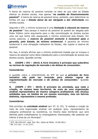 !∀#∃%&∋(#)∗+,%−%&∋(./!.∋0∋12//∋
!∀#34∋25−6%∋(%∀#76+%∋8∋!∀#39∋:6;%∀−# <%7∗∋! !
!
!∀#39∋25−6%∋(%∀#76+%∋∋∋∋∋∋∋∋∋∋∋∋∋∋∋∋∋∋∋∋∋∋∋∋!!!∀#∃%&∋%#()∋∗+,∗−&∃+∃∀∗+.∀/&0!!!!!!!!!!!!!!!!!!!!!∗!#∃!%&!
A teoria da reserva do possível consiste na ideia de que cabe ao Estado
efetivar os direitos sociais, mas apenas “na medida do financeiramente
possível”. A teoria da reserva do possível serve, portanto, para determinar os
limites em que o Estado deixa de ser obrigado a dar efetividade aos
direitos sociais.
Segundo o STF, o mínimo existencial é uma limitação à cláusula da reserva
do possível.2
Isso porque a reserva do possível só poderá ser alegada pelo
Poder Público como argumento para a não concretização de direitos sociais
uma vez que tenha sido assegurado o mínimo existencial pelo Estado. Em
outras palavras, a reserva do possível somente é invocável após a
garantia, pelo Estado, do mínimo existencial. A garantia do mínimo
existencial é uma obrigação inafastável do Estado, não sujeita à reserva do
possível.
Por isso, é correto afirmar que o mínimo existencial impede que se invoque a
reserva do possível como óbice (obstáculo) para a concretização do acesso aos
direitos sociais. Questão correta.
8. (CESPE / STJ – 2015) A livre iniciativa é princípio que subordina
as normas de regulação do mercado e de defesa do consumidor.
Comentários:
A questão cobra o entendimento do STF de que o princípio da livre
iniciativa não pode ser invocado para afastar regras de
regulamentação do mercado e de defesa do consumidor.3
Questão
errada.
9. (CESPE / STJ – 2015) O princípio da unicidade, que veda a
criação, na mesma base territorial, de mais de uma organização
sindical representativa de mesma categoria profissional, não alcança
entidades que, no âmbito de um mesmo município, mas em bairros
distintos, representem a mesma profissão.
Comentários:
Pelo princípio da unicidade sindical (art. 8o
, II, CF), “é vedada a criação de
mais de uma organização sindical, em qualquer grau, representativa de
categoria profissional ou econômica, na mesma base territorial, que será
definida pelos trabalhadores ou empregadores interessados, não podendo ser
inferior à área de um Município”.
!!!!!!!!!!!!!!!!!!!!!!!!!!!!!!!!!!!!!!!!!!!!!!!!!!!!!!!!!!!!!
2
STF, RE 639.637. AgR. Rel. Min. Celso de Mello. 15.09.2011
3
RE 349.686, 14.06.2005.
!
00000000000
00000000000 - DEMO
 