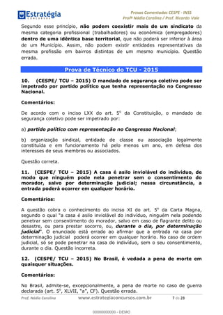 !∀#∃%&∋(#)∗+,%−%&∋(./!.∋0∋12//∋
!∀#34∋25−6%∋(%∀#76+%∋8∋!∀#39∋:6;%∀−# <%7∗∋! !
!
!∀#39∋25−6%∋(%∀#76+%∋∋∋∋∋∋∋∋∋∋∋∋∋∋∋∋∋∋∋∋∋∋∋∋!!!∀#∃%&∋%#()∋∗+,∗−&∃+∃∀∗+.∀/&0!!!!!!!!!!!!!!!!!!!!!+!#∃!%&!
Segundo esse princípio, não podem coexistir mais de um sindicato da
mesma categoria profissional (trabalhadores) ou econômica (empregadores)
dentro de uma idêntica base territorial, que não poderá ser inferior à área
de um Município. Assim, não podem existir entidades representativas da
mesma profissão em bairros distintos de um mesmo município. Questão
errada.
Prova de Técnico do TCU - 2015
10. (CESPE/ TCU – 2015) O mandado de segurança coletivo pode ser
impetrado por partido político que tenha representação no Congresso
Nacional.
Comentários:
De acordo com o inciso LXX do art. 5o
da Constituição, o mandado de
segurança coletivo pode ser impetrado por:
a) partido político com representação no Congresso Nacional;
b) organização sindical, entidade de classe ou associação legalmente
constituída e em funcionamento há pelo menos um ano, em defesa dos
interesses de seus membros ou associados.
Questão correta.
11. (CESPE/ TCU – 2015) A casa é asilo inviolável do indivíduo, de
modo que ninguém pode nela penetrar sem o consentimento do
morador, salvo por determinação judicial; nessa circunstância, a
entrada poderá ocorrer em qualquer horário.
Comentários:
A questão cobra o conhecimento do inciso XI do art. 5o
da Carta Magna,
segundo o qual “a casa é asilo inviolável do indivíduo, ninguém nela podendo
penetrar sem consentimento do morador, salvo em caso de flagrante delito ou
desastre, ou para prestar socorro, ou, durante o dia, por determinação
judicial”. O enunciado está errado ao afirmar que a entrada na casa por
determinação judicial poderá ocorrer em qualquer horário. No caso de ordem
judicial, só se pode penetrar na casa do indivíduo, sem o seu consentimento,
durante o dia. Questão incorreta.
12. (CESPE/ TCU – 2015) No Brasil, é vedada a pena de morte em
quaisquer situações.
Comentários:
No Brasil, admite-se, excepcionalmente, a pena de morte no caso de guerra
declarada (art. 5o
, XLVII, “a”, CF). Questão errada.
00000000000
00000000000 - DEMO
 