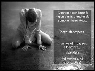 Quando a dor bate à nossa porta e enche de sombra nossa vida... Choro, desespero... Ficamos aflitos, sem esperança...  Sozinhos Há motivos, há explicações? 