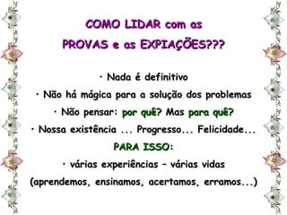 COMO LIDAR com as PROVAS e as EXPIAÇÕES??? Nada é definitivo Não há mágica para a solução dos problemas Não pensar:  por quê?  Mas  para quê? Nossa existência ... Progresso... Felicidade... PARA ISSO: várias experiências – várias vidas (aprendemos, ensinamos, acertamos, erramos...) 