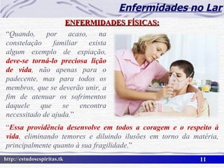 Enfermidades no Lar ENFERMIDADES FÍSICAS: “ Quando, por acaso, na constelação familiar exista algum exemplo de expiação,  deve-se torná-lo preciosa lição de vida , não apenas para o padecente, mas para todos os membros, que se deverão unir, a fim de atenuar os sofrimentos daquele que se encontra necessitado de ajuda. ” “ Essa providência desenvolve em todos a coragem e o respeito à vida , eliminando temores e diluindo ilusões em torno da matéria, principalmente quanto à sua fragilidade .” 