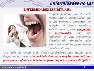 Enfermidades no Lar ENFERMIDADES ESPIRITUAIS: “ Aquele familiar que, de certa forma, inspira animosidade, que se faz perverso, agressivo, em relação aos demais membros, solicita, sem o pedir,  compaixão e misericórdia , por cuja aplicação os seus sentimentos doentios são minorados pelas vibrações emitidas pelos demais membros do clã. ” “ Ao invés da revolta e do desejo de desforço, que muitas vezes despertam nos demais,  a caridade deve ser a reação, como bálsamo para quem a oferece e bênção em favor daquele a quem é dirigida . ” 