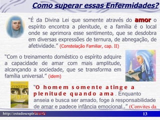 Como superar essas Enfermidades? “ É da Divina Lei que somente através do  amor  o espírito encontra a plenitude, e a família é o local onde se aprimora esse sentimento, que se desdobra em diversas expressões de ternura, de abnegação, de afetividade.”  (Constelação Familiar, cap. II) “ Com o treinamento doméstico o espírito adquire a capacidade de amar com mais amplitude, alcançando a sociedade, que se transforma em família universal.”  (idem) “ O homem somente atinge a plenitude quando ama . Enquanto anseia e busca ser amado, foge à responsabilidade de amar e padece infância emocional. .”  (Convites da Vida) 