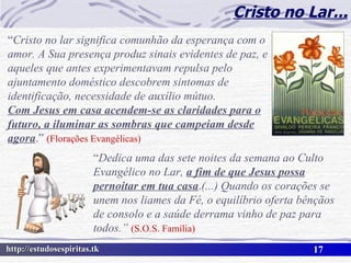 Cristo no Lar... “ Cristo no lar significa comunhão da esperança com o amor. A Sua presença produz sinais evidentes de paz, e aqueles que antes experimentavam repulsa pelo ajuntamento doméstico descobrem sintomas de identificação, necessidade de auxílio mútuo. Com Jesus em casa acendem-se as claridades para o futuro, a iluminar as sombras que campeiam desde agora .”  (Florações Evangélicas) “ Dedica uma das sete noites da semana ao Culto Evangélico no Lar,  a fim de que Jesus possa pernoitar em tua casa . (...)   Quando os corações se unem nos liames da Fé, o equilíbrio oferta bênçãos de consolo e a saúde derrama vinho de paz para todos.”  (S.O.S. Família) 