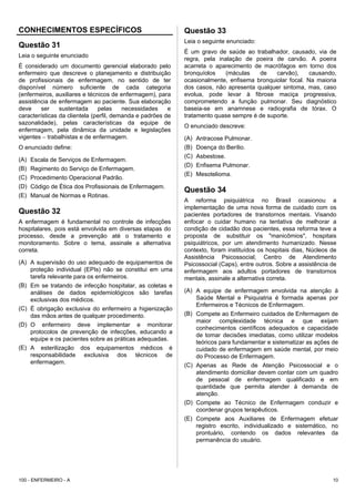 CONHECIMENTOS ESPECÍFICOS
Questão 31
Leia o seguinte enunciado
É considerado um documento gerencial elaborado pelo
enfermeiro que descreve o planejamento e distribuição
de profissionais de enfermagem, no sentido de ter
disponível número suficiente de cada categoria
(enfermeiros, auxiliares e técnicos de enfermagem), para
assistência de enfermagem ao paciente. Sua elaboração
deve ser sustentada pelas necessidades e
características da clientela (perfil, demanda e padrões de
sazonalidade), pelas características da equipe de
enfermagem, pela dinâmica da unidade e legislações
vigentes − trabalhistas e de enfermagem.
O enunciado define:
(A) Escala de Serviços de Enfermagem.
(B) Regimento do Serviço de Enfermagem.
(C) Procedimento Operacional Padrão.
(D) Código de Ética dos Profissionais de Enfermagem.
(E) Manual de Normas e Rotinas.
Questão 32
A enfermagem é fundamental no controle de infecções
hospitalares, pois está envolvida em diversas etapas do
processo, desde a prevenção até o tratamento e
monitoramento. Sobre o tema, assinale a alternativa
correta.
(A) A supervisão do uso adequado de equipamentos de
proteção individual (EPIs) não se constitui em uma
tarefa relevante para os enfermeiros.
(B) Em se tratando de infecção hospitalar, as coletas e
análises de dados epidemiológicos são tarefas
exclusivas dos médicos.
(C) É obrigação exclusiva do enfermeiro a higienização
das mãos antes de qualquer procedimento.
(D) O enfermeiro deve implementar e monitorar
protocolos de prevenção de infecções, educando a
equipe e os pacientes sobre as práticas adequadas.
(E) A esterilização dos equipamentos médicos é
responsabilidade exclusiva dos técnicos de
enfermagem.
Questão 33
Leia o seguinte enunciado:
É um gravo de saúde ao trabalhador, causado, via de
regra, pela inalação de poeira de carvão. A poeira
acarreta o aparecimento de macrófagos em torno dos
bronquíolos (máculas de carvão), causando,
ocasionalmente, enfisema bronquiolar focal. Na maioria
dos casos, não apresenta qualquer sintoma, mas, caso
evolua, pode levar à fibrose maciça progressiva,
comprometendo a função pulmonar. Seu diagnóstico
baseia-se em anamnese e radiografia de tórax. O
tratamento quase sempre é de suporte.
O enunciado descreve:
(A) Antracose Pulmonar.
(B) Doença do Berílio.
(C) Asbestose.
(D) Enfisema Pulmonar.
(E) Mesotelioma.
Questão 34
A reforma psiquiátrica no Brasil ocasionou a
implementação de uma nova forma de cuidado com os
pacientes portadores de transtornos mentais. Visando
enfocar o cuidar humano na tentativa de melhorar a
condição de cidadão dos pacientes, essa reforma teve a
proposta de substituir os "manicômios", hospitais
psiquiátricos, por um atendimento humanizado. Nesse
contexto, foram instituídos os hospitais dias, Núcleos de
Assistência Psicossocial, Centro de Atendimento
Psicossocial (Caps), entre outros. Sobre a assistência de
enfermagem aos adultos portadores de transtornos
mentais, assinale a alternativa correta.
(A) A equipe de enfermagem envolvida na atenção à
Saúde Mental e Psiquiatria é formada apenas por
Enfermeiros e Técnicos de Enfermagem.
(B) Compete ao Enfermeiro cuidados de Enfermagem de
maior complexidade técnica e que exijam
conhecimentos científicos adequados e capacidade
de tomar decisões imediatas, como utilizar modelos
teóricos para fundamentar e sistematizar as ações de
cuidado de enfermagem em saúde mental, por meio
do Processo de Enfermagem.
(C) Apenas as Rede de Atenção Psicossocial e o
atendimento domiciliar devem contar com um quadro
de pessoal de enfermagem qualificado e em
quantidade que permita atender à demanda de
atenção.
(D) Compete ao Técnico de Enfermagem conduzir e
coordenar grupos terapêuticos.
(E) Compete aos Auxiliares de Enfermagem efetuar
registro escrito, individualizado e sistemático, no
prontuário, contendo os dados relevantes da
permanência do usuário.
100 - ENFERMEIRO - A 10
 
