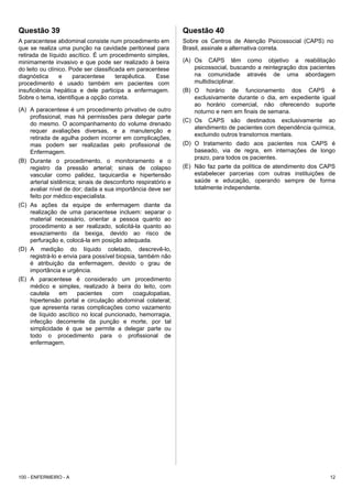 Questão 39
A paracentese abdominal consiste num procedimento em
que se realiza uma punção na cavidade peritoneal para
retirada de líquido ascítico. É um procedimento simples,
minimamente invasivo e que pode ser realizado à beira
do leito ou clínico. Pode ser classificada em paracentese
diagnóstica e paracentese terapêutica. Esse
procedimento é usado também em pacientes com
insuficiência hepática e dele participa a enfermagem.
Sobre o tema, identifique a opção correta.
(A) A paracentese é um procedimento privativo de outro
profissional, mas há permissões para delegar parte
do mesmo. O acompanhamento do volume drenado
requer avaliações diversas, e a manutenção e
retirada de agulha podem incorrer em complicações,
mas podem ser realizadas pelo profissional de
Enfermagem.
(B) Durante o procedimento, o monitoramento e o
registro da pressão arterial; sinais de colapso
vascular como palidez, taquicardia e hipertensão
arterial sistêmica; sinais de desconforto respiratório e
avaliar nível de dor; dada a sua importância deve ser
feito por médico especialista.
(C) As ações da equipe de enfermagem diante da
realização de uma paracentese incluem: separar o
material necessário, orientar a pessoa quanto ao
procedimento a ser realizado, solicitá-la quanto ao
esvaziamento da bexiga, devido ao risco de
perfuração e, colocá-la em posição adequada.
(D) A medição do líquido coletado, descrevê-lo,
registrá-lo e envia para possível biopsia, também não
é atribuição da enfermagem, devido o grau de
importância e urgência.
(E) A paracentese é considerado um procedimento
médico e simples, realizado à beira do leito, com
cautela em pacientes com coagulopatias,
hipertensão portal e circulação abdominal colateral;
que apresenta raras complicações como vazamento
de líquido ascítico no local puncionado, hemorragia,
infecção decorrente da punção e morte, por tal
simplicidade é que se permite a delegar parte ou
todo o procedimento para o profissional de
enfermagem.
Questão 40
Sobre os Centros de Atenção Psicossocial (CAPS) no
Brasil, assinale a alternativa correta.
(A) Os CAPS têm como objetivo a reabilitação
psicossocial, buscando a reintegração dos pacientes
na comunidade através de uma abordagem
multidisciplinar.
(B) O horário de funcionamento dos CAPS é
exclusivamente durante o dia, em expediente igual
ao horário comercial, não oferecendo suporte
noturno e nem em finais de semana.
(C) Os CAPS são destinados exclusivamente ao
atendimento de pacientes com dependência química,
excluindo outros transtornos mentais.
(D) O tratamento dado aos pacientes nos CAPS é
baseado, via de regra, em internações de longo
prazo, para todos os pacientes.
(E) Não faz parte da política de atendimento dos CAPS
estabelecer parcerias com outras instituições de
saúde e educação, operando sempre de forma
totalmente independente.
100 - ENFERMEIRO - A 12
 
