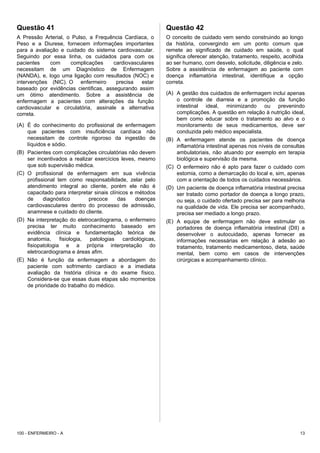 Questão 42
O conceito de cuidado vem sendo construindo ao longo
da história, convergindo em um ponto comum que
remete ao significado de cuidado em saúde, o qual
significa oferecer atenção, tratamento, respeito, acolhida
ao ser humano, com desvelo, solicitude, diligência e zelo.
Sobre a assistência de enfermagem ao paciente com
doença inflamatória intestinal, identifique a opção
correta.
(A) A gestão dos cuidados de enfermagem inclui apenas
o controle de diarreia e a promoção da função
intestinal ideal, minimizando ou prevenindo
complicações. A questão em relação à nutrição ideal,
bem como educar sobre o tratamento ao alvo e o
monitoramento de seus medicamentos, deve ser
conduzida pelo médico especialista.
(B) A enfermagem atende os pacientes de doença
inflamatória intestinal apenas nos níveis de consultas
ambulatoriais, não atuando por exemplo em terapia
biológica e supervisão da mesma.
(C) O enfermeiro não é apto para fazer o cuidado com
estomia, como a demarcação do local e, sim, apenas
com a orientação de todos os cuidados necessários.
(D) Um paciente de doença inflamatória intestinal precisa
ser tratado como portador de doença a longo prazo,
ou seja, o cuidado ofertado precisa ser para melhoria
na qualidade de vida. Ele precisa ser acompanhado,
precisa ser mediado a longo prazo.
(E) A equipe de enfermagem não deve estimular os
portadores de doença inflamatória intestinal (DII) a
desenvolver o autocuidado, apenas fornecer as
informações necessárias em relação à adesão ao
tratamento, tratamento medicamentoso, dieta, saúde
mental, bem como em casos de intervenções
cirúrgicas e acompanhamento clínico.
100 - ENFERMEIRO - A 13
Questão 41
A Pressão Arterial, o Pulso, a Frequência Cardíaca, o
Peso e a Diurese, fornecem informações importantes
para a avaliação e cuidado do sistema cardiovascular.
Seguindo por essa linha, os cuidados para com os
pacientes com complicações cardiovasculares
necessitam de um Diagnóstico de Enfermagem
(NANDA), e, logo uma ligação com resultados (NOC) e
intervenções (NIC). O enfermeiro precisa estar
baseado por evidências cientificas, assegurando assim
um ótimo atendimento. Sobre a assistência de
enfermagem a pacientes com alterações da função
cardiovascular e circulatória, assinale a alternativa
correta.
(A) É do conhecimento do profissional de enfermagem
que pacientes com insuficiência cardíaca não
necessitam de controle rigoroso da ingestão de
líquidos e sódio.
(B) Pacientes com complicações circulatórias não devem
ser incentivados a realizar exercícios leves, mesmo
que sob supervisão médica.
(C) O profissional de enfermagem em sua vivência
profissional tem como responsabilidade, zelar pelo
atendimento integral ao cliente, porém ele não é
capacitado para interpretar sinais clínicos e métodos
de diagnóstico precoce das doenças
cardiovasculares dentro do processo de admissão,
anamnese e cuidado do cliente.
(D) Na interpretação do eletrocardiograma, o enfermeiro
precisa ter muito conhecimento baseado em
evidência clínica e fundamentação teórica de
anatomia, fisiologia, patologias cardiológicas,
fisiopatologia e a própria interpretação do
eletrocardiograma e áreas afim.
(E) Não é função da enfermagem a abordagem do
paciente com sofrimento cardíaco e a imediata
avaliação da história clínica e do exame físico.
Considera-se que essas duas etapas são momentos
de prioridade do trabalho do médico.
 