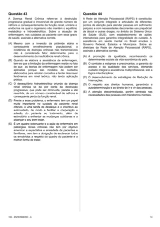 Questão 43
A Doença Renal Crônica refere-se à destruição
progressiva gradual e irreversível de grande número de
néfrons e consequentemente da função renal, urinária e
endócrina na qual o organismo não mantém o equilíbrio
metabólico e hidroeletrolítico. Sobre a atuação de
enfermagem, nos cuidados ao paciente com esse gravo
de saúde, assinale a alternativa correta.
(A) Mesmo com a inversão da pirâmide etária e
consequente envelhecimento populacional, a
incidência de doenças crônicas não transmissíveis
não é considerada fator determinante para o
desenvolvimento da insuficiência renal crônica.
(B) Quando se elabora a assistência de enfermagem,
tem-se que a limitação da enfermagem reside no fato
de que as teorias de enfermagem não podem ser
aplicadas porque são modelos de cuidados
elaborados para retratar conceitos e tentar descrever
fenômenos em nível teórico, não tendo aplicação
prática.
(C) O desequilíbrio hidroeletrolítico oriundo da doença
renal crônica se dá por conta da destruição
progressiva, que pode ser diminuída, parada e até
revertida, de um número considerável de néfrons e
consequente perda da função renal.
(D) Frente a esse problema, o enfermeiro tem um papel
muito importante no cuidado do paciente renal
crônico, e uma tarefa de destaque é o incentivo ao
autocuidado, de modo a facilitar a cooperação e
adesão do paciente ao tratamento, além de
estimulá-lo a enfrentar as mudanças cotidianas e a
alcançar o seu bem-estar.
(E) É um quadro extenuante e a ação do enfermeiro em
patologias renais crônicas não tem por objetivo
amenizar a expectativa e ansiedade de pacientes e
familiares, nem tem a obrigação de esclarecer todos
os envolvidos a respeito do quadro do paciente e a
melhor forma de tratar.
Questão 44
A Rede de Atenção Psicossocial (RAPS) é constituída
por um conjunto integrado e articulado de diferentes
pontos de atenção para atender pessoas em sofrimento
psíquico e com necessidades decorrentes uso prejudicial
de álcool e outras drogas, no âmbito do Sistema Único
de Saúde (SUS), com estabelecimento de ações
intersetoriais para garantira integralidade do cuidado. A
assistência em saúde mental no Brasil envolve o
Governo Federal, Estados e Municípios. Sobre as
diretrizes da Rede de Atenção Psicossocial (RAPS),
assinale a alternativa correta.
(A) A promoção da igualdade, reconhecendo os
determinantes sociais da vida econômica do país.
(B) O combate a estigmas e preconceitos; a garantia do
acesso e da qualidade dos serviços, ofertando
cuidado integral e assistência multiprofissional, sob a
lógica interdisciplinar.
(C) O desenvolvimento de estratégias de Redução de
Internações.
(D) O respeito aos direitos humanos, garantindo a
autodeterminação e ao direito de ir e vir das pessoas.
(E) A atenção descentralizada, porém centrada nas
necessidades das pessoas com transtornos mentais.
100 - ENFERMEIRO - A 14
 