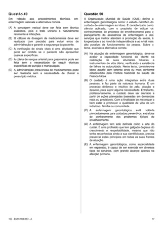 Questão 49
Em relação aos procedimentos técnicos em
enfermagem, assinale a alternativa correta.
(A) A sondagem vesical deve ser feita sem técnica
asséptica, pois o trato urinário é naturalmente
resistente a infecções.
(B) O cálculo de dosagem de medicamentos deve ser
realizado com precisão para evitar erros de
administração e garantir a segurança do paciente.
(C) A verificação de sinais vitais é uma atividade que
pode ser omitida se o paciente não apresentar
queixas específicas.
(D) A coleta de sangue arterial para gasometria pode ser
feita sem a necessidade de seguir técnicas
específicas de punção e manipulação.
(E) A administração intravenosa de medicamentos pode
ser realizada sem a necessidade de checar a
prescrição médica.
Questão 50
A Organização Mundial de Saúde (OMS) define a
enfermagem gerontológica como: o estudo científico do
cuidado de enfermagem ao idoso. É caracterizado como
ciência aplicada, com o propósito de utilizar os
conhecimentos do processo de envelhecimento para o
planejamento da assistência de enfermagem e dos
serviços que melhor atendam à promoção da saúde, à
longevidade e ao nível de independência e ao nível mais
alto possível de funcionamento da pessoa. Sobre o
tema, assinale a alternativa correta.
(A) Na atuação da enfermagem gerontológica, deve-se
avaliar a capacidade funcional do cliente na
realização de suas atividades básicas e
instrumentais de vida diária, verificando a existência
de falhas no autocuidado. Neste texto, considera-se
idoso aquele com setenta anos ou mais conforme
estabelecido pela Política Nacional de Saúde da
Pessoa Idosa.
(B) O cuidado é uma ação integrativa entre duas
pessoas, e faz parte da natureza humana. É um
processo dinâmico e intuitivo de zelo, doação e
desvelo, para suprir alguma necessidade. Entretanto,
profissionalmente, o cuidado deve ser ofertado a
partir de ações planejadas baseadas em demandas
reais ou previsíveis. Com a finalidade de maximizar o
bem estar e promover a qualidade de vida de um
indivíduo, família ou comunidade.
(C) A enfermagem gerontológica está voltada
primordialmente para cuidados preventivos, extraídos
do conhecimento dos problemas típicos do
envelhecimento.
(D) A enfermagem tem sido definida como a arte do
cuidar. É uma profissão que tem galgado degraus do
crescimento e respeitabilidade, mesmo que não
tenha reconhecida ainda a sua cientificidade, precisa
preservar estes princípios em todas as suas frentes
de atuação.
(E) A enfermagem gerontológica, como especialidade
em expansão, é capaz de ser exercida em diversos
tipos de cenários, com grande alcance apenas na
atenção primária.
100 - ENFERMEIRO - A 17
 
