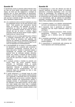 Questão 55
O atendimento inicial ao paciente politraumatizado deve
ser feito de forma rápida, sistematizada e sem pular
etapas, de modo que não negligencie a condição do
paciente nem os riscos relacionados ao atendimento.
Dessa forma, o primeiro passo para iniciar o atendimento
é estruturar o tipo de conduta a ser feita, iniciando-se
pelo que leva o paciente ao óbito mais rápido. Sobre o
tema, identifique a opção correta.
(A) Já o controle da coluna cervical é realizado por meio
de imobilização manual, uso de colar cervical e "head
block". Todo paciente com traumatismo fechado
abaixo da clavícula, com alteração do nível de
consciência ou vítima de trauma multissistêmico
deve ser considerado portador de lesão de coluna
cervical até que se prove o contrário. Alguns
pacientes vítimas de trauma devem receber oxigênio
suplementar por máscara facial.
(B) O padrão ouro de via aérea definitiva para o ATLS é
a intubação orotraqueal (IOT), pois não existem
outras formas de acessá-la com agilidade, não
devendo ser utilizados os dispositivos supraglóticos
(máscara laríngea, combitube e tubo laríngeo) ou por
meio da realização de cricotireoidostomia.
(C) A permeabilidade de via aérea é a primeira medida
de atendimento. Se o paciente está consciente e
conversando normalmente, conclui-se que a via
aérea está pérvia. Também é importante realizar a
visualização da cavidade oral, buscando uma
possível fonte de obstrução (prótese, alimentos,
dentes, etc), realizar a inspeção de fraturas faciais,
corrigir queda de língua por meio das manobras
como chin lift e jaw thurst e realizar a aspiração se
necessário.
(D) A avaliação primária e imediata do paciente com
trauma maior não ocorre conforme nenhum
protocolo. A reanimação frente a parada
cardiocirculatória é realizada imediatamente após o
diagnóstico. Ademais, a avaliação primária e
reanimação ocorrem simultaneamente, em uma
sequência lógica de condições de risco à vida,
conhecida como "ABCDE".
(E) A perda sanguínea é a principal causa de morte
evitável por trauma. Todo paciente politraumatizado
com hipotensão e taquicardia deve ser considerado
hipovolêmico até que se prove o contrário. Algumas
medidas auxiliares são imprescindíveis durante a
avaliação primária. A monitorização invasiva deve
ser realizada o mais rápido possível, a fim de avaliar
com maior rapidez seus sinais vitais. A avaliação
hemodinâmica é feita apenas nesses três parâmetros
clínicos: frequência cardíaca, pressão arterial e nível
de consciência
Questão 56
A Psicopatologia é o ramo das ciências que trata da
natureza essencial da doença mental: as mudanças
estruturais e funcionais associadas a ela e às suas
formas de manifestação. Ela configura-se como um
conceito amplo e complexo que envolve diversas áreas
do conhecimento que vai desde as disciplinas biológicas
e as neurociências, além de saberes da psicanálise,
psicologia, sociologia, filosofia, linguística, entre outros.
Sobre o tema, assinale a alternativa correta.
(A) O transtorno bipolar é um distúrbio exclusivamente
de humor, sem episódios de mania ou depressão.
(B) A depressão maior é geralmente um transtorno
temporário que não requer tratamento médico ou
psicológico.
(C) O transtorno obsessivo-compulsivo (TOC) envolve
pensamentos intrusivos e comportamentos
repetitivos que o indivíduo sente ser necessário
realizar.
(D) A ansiedade generalizada é definida pela ausência
de preocupação e de medos excessivos sobre
eventos cotidianos.
(E) A esquizofrenia é caracterizada pela presença de
humor depressivo sem sintomas psicóticos.
100 - ENFERMEIRO - A 19
 
