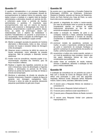 Questão 57
O equilíbrio hidroeletrolítico é um processo fisiológico,
dinâmico, vital e crucial para a hemostasia. Através do
acompanhamento do balanço hídrico do paciente, cujos
dados incluem a medição e o registro total de líquidos
administrados e eliminados durante um período de 24h,
o enfermeiro pode iniciar o controle de líquidos
administrados e perdidos. É importante esse
acompanhamento, visto que um volume de líquidos
alterado pode ocasionar a desregulação dos níveis de
eletrólitos, comprometendo a saúde do paciente. Dessa
forma, as ações de enfermagem devem ser
sistematizadas com o objetivo de restabelecer o
equilíbrio hidroeletrolítico do paciente e proporcionar a
sua recuperação. Sobre a atuação da enfermagem nos
distúrbios eletrolíticos, identifique a opção correta.
(A) Manter a pesagem acurada do paciente em horários
alternados e diferenciados, todos os dias, remover
excesso de roupas e esvaziar bolsas de drenagem
antes da pesagem.
(B) Observar sinais e sintomas de déficit de volume de
líquido extracelular, como alteração da pressão
sanguínea, falta de pulsação e distensão venosa
abdominal.
(C) Avaliar nível de consciência, resposta pupilar à luz,
movimentação voluntária dos membros, grau de
força muscular e reflexos.
(D) Realizar o registro das ingestões, excluindo as vias
oral e intravenosa, tubos de alimentação e irrigantes
retidos, e eliminações no período de 48 horas.
Estimar as perdas de líquidos ocorridas em feridas e
através da transpiração.
(E) Monitorar a velocidade de infusão de soluções de
líquidos intravenosos. Expandir a ingesta de água do
paciente com drenagem nasogástrica (NG).
Promover o alívio da sede do paciente oferecendo
pequenas quantidades de gelo para chupar.
Questão 58
De acordo com o que determina o Conselho Federal de
Enfermagem (COFEN), ao Enfermeiro, Enfermeiro
Obstetra e Obstetriz, atuando em Serviço de Obstetrícia,
Centro de Parto Normal e/ou Casa de Parto, ou outro
local onde ocorra a assistência, compete:
(A) garantir a integridade da mulher e recém-nascido,
por meio da articulação entre os pontos de atenção,
considerando apenas os serviços de saúde
institucionais apropriados ao tipo de ação,
excluindo-se espaços comunitários.
(B) avaliar a evolução do trabalho de parto e as
condições maternas e fetais, adotando tecnologias
apropriadas na assistência e tomada de decisão,
considerando a debilidade e a vulnerabilidade da
mulher.
(C) promover modelo de assistência, centrado na
mulher, no parto e nascimento, ambiência favorável
ao parto e nascimento de evolução fisiológica e
garantir a presença do acompanhante de escolha da
mulher, conforme previsto em Lei.
(D) encaminhar a mulher e/ou recém-nascido, sempre, a
um nível de assistência mais complexo, mesmo que
não sejam detectados fatores de risco e/ou
complicações que justifiquem.
(E) avaliar todas as condições de saúde materna,
clínicas e obstétricas, deixando a avaliação do feto
para o médico especialista.
Questão 59
A avaliação da consciência de um paciente em coma é
feita com a Escala de Coma de Glasgow (ECG), que
atribui uma pontuação a cada uma das seguintes
respostas: Abertura ocular, Resposta verbal, Resposta
motora. Sobre o tema, assinale a alternativa correta.
(A) O escore para a Resposta Motora de obedecer a
comandos é 5.
(B) O escore para a Resposta Verbal confusa é 3.
(C) O escore para a abertura ocular espontânea é 3.
(D) O escore para a Resposta Motora de flexão normal é
2.
(E) O escore para Resposta Verbal com palavras
inapropriadas é 3.
100 - ENFERMEIRO - A 20
 
