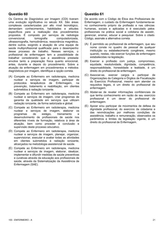 Questão 60
Os Centros de Diagnóstico por Imagem (CDI) tiveram
uma evolução significativa no século XX. São áreas
complexas caracterizadas por alto nível tecnológico,
demandam conhecimentos, habilidades e atitudes
específicos para a realização dos procedimentos
propostos. É composto por serviços de radiologia
convencional, tomografia computadorizada,
ultrassonografia, hemodinâmica, ressonância magnética,
dentre outros, exigindo a atuação de uma equipe de
saúde multiprofissional qualificada para o desempenho
desse processo de trabalho. Nesses serviços, o
profissional de enfermagem tem a possibilidade de
trabalhar considerando que a assistência prestada
envolve tanto a preparação física quanto emocional,
antes, durante e depois do procedimento. Sobre a
atuação da enfermagem em procedimentos e métodos
diagnósticos por imagem, identifique a opção correta.
(A) Compete ao Enfermeiro em radioterapia, medicina
nuclear e serviços de imagem, participar de
protocolos terapêuticos de Enfermagem, na
prevenção, tratamento e reabilitação, em clientes
submetidos à radiação ionizante.
(B) Compete ao Enfermeiro em radioterapia, medicina
nuclear e serviços de imagem, criar programas de
garantia da qualidade em serviços que utilizam
radiação ionizante, de forma setorizada e global.
(C) Compete ao Enfermeiro em radioterapia, medicina
nuclear e serviços de imagem, elaborar os
programas de estágio, treinamento e
desenvolvimento de profissionais de saúde nos
diferentes níveis de formação, relativos à área de
atuação, bem como proceder à conclusão e
supervisão deste processo educativo.
(D) Compete ao Enfermeiro em radioterapia, medicina
nuclear e serviços de imagem, planejar, organizar,
supervisionar, executar e avaliar todas as atividades
em clientes submetidos à radiação ionizante,
alicerçados na metodologia assistencial de saúde.
(E) Compete ao Enfermeiro em radioterapia, medicina
nuclear e serviços de imagem, elaborar, idealizar,
implementar e difundir medidas de saúde preventivas
e curativas através da educação aos profissionais de
saúde, através da Sistematização da Assistência de
Enfermagem (SAE).
Questão 61
De acordo com o Código de Ética dos Profissionais de
Enfermagem, o cuidado da Enfermagem fundamenta-se
no conhecimento próprio da profissão e nas ciências
humanas, sociais e aplicadas e é executado pelos
profissionais na prática social e cotidiana de assistir,
gerenciar, ensinar, educar e pesquisar. Sobre o citado
Código, assinale a alternativa correta.
(A) É permitido ao profissional de enfermagem, que seu
nome conste no quadro de pessoal de qualquer
instituição ou estabelecimento congênere, mesmo
quando, nestas, não exercer funções de enfermagem
estabelecidas na legislação.
(B) Exercer a profissão com justiça, compromisso,
equidade, resolutividade, dignidade, competência,
responsabilidade, honestidade e lealdade, é um
direito do profissional de enfermagem.
(C) Associar-se, exercer cargos e participar de
Organizações da Categoria e Órgãos de Fiscalização
do Exercício Profissional, mesmo sem atender os
requisitos legais, é um direito do profissional de
enfermagem.
(D) Abster-se de revelar informações confidenciais de
que tenha conhecimento em razão de seu exercício
profissional é um dever do profissional de
enfermagem.
(E) Apoiar e/ou participar de movimentos de defesa da
dignidade profissional, do exercício da cidadania e
das reivindicações por melhores condições de
assistência, trabalho e remuneração, observados os
parâmetros e limites da legislação vigente, é um
direito do profissional de Enfermagem.
100 - ENFERMEIRO - A 21
 