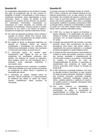 Questão 62
As complicações relacionadas ao uso de álcool e drogas
nas salas de emergências são um fato corrente na
atualidade. A difusão, a diversificação e o fácil acesso a
substâncias psicoativas, antes regionalizadas e pouco
conhecidas, fazem o médico de plantão de hoje
deparar-se com quadros clínicos diversos, ora isolados,
ora combinados, minimizados, exacerbados ou
mascarados por outras situações, por exemplo, uso
combinado de substâncias, doenças prévias ou injúrias
decorrentes do uso. Sobre o uso abusivo de álcool e
situações de emergências, assinale a alternativa correta.
(A) Em casos de reposição de glicose, devem receber 2
ampolas de tiamina 100mg trinta minutos antes,
mesmo que os níveis glicêmicos não estejam críticos
e ameaçadores à vida do doente.
(B) Em relação ao álcool, as alterações sistêmicas, em
especial as hepáticas, devem ser sempre
consideradas e investigadas nos indivíduos com
história de uso prolongado e intenso, não importando
o motivo pelo qual chegou ao pronto-socorro.
(C) A intoxicação aguda, de maneira geral,
caracteriza-se pela ingesta de uma ou mais
substâncias em quantidades suficientes para
interferir nos sistemas de suporte do organismo.
Seus estágios variam de uma embriaguez leve à
anestesia, coma, depressão respiratória e,
comumente, morte.
(D) Algumas substâncias como o naloxone, a zimelidina,
o lítio foram testadas com muito sucesso na tentativa
de antagonizar os efeitos físicos e cognitivos da
intoxicação pelo álcool.
(E) A velocidade da ingesta, ingestão prévia de
alimentos, fatores ambientais e o desenvolvimento
de tolerância aos efeitos do álcool não trazem
maiores interferências nesse processo de
intoxicação.
Questão 63
A principal premissa da Estratégia Saúde da Família −
ESF é tratar a saúde de uma maneira diferente do que
estamos acostumados a ver, ou seja, prevenir ao invés
de remediar. Ela considera não apenas o indivíduo, mas
todo o meio no qual está inserido: o ambiente familiar,
social e até mesmo geográfico. Além disso, a estratégia
visa expandir, qualificar e consolidar os preceitos do SUS
na atenção básica, ampliando a resolutividade e impacto
na saúde com uma ótima relação Custo X Efetividade.
Sobre o tema, assinale a alternativa correta.
(A) A ESF tem, na figura do Agente de Endemias, o
agente catalisador e de capilarização das ações da
unidade no território, principalmente na promoção e
prevenção, com um papel importante na educação
em saúde.
(B) O trabalho das equipes ESF não se limita a sua base
territorial. Assim, para conhecimento da área de
abrangência onde atuam, elas devem realizar o
mapeamento dos recursos existentes e a avaliação
de dados demográficos e epidemiológicos locais.
(C) O modelo da ESF busca favorecer a aproximação da
unidade de saúde das famílias; promover o acesso
aos serviços, possibilitar o estabelecimento de
vínculos entre a equipe e os usuários, a continuidade
do cuidado e aumentar, por meio da
corresponsabilização da atenção, a capacidade de
resolutividade dos problemas de saúde mais
comuns, produzindo maior impacto na situação de
saúde local.
(D) A ESF destina-se à população brasileira, com focos
na atenção primária e secundária, ou seja, conjunto
de ações de saúde individuais, familiares e coletivas
que envolvem promoção, prevenção, proteção,
diagnóstico, tratamento, reabilitação, redução de
danos, cuidados paliativos e vigilância em saúde e
no cuidado contínuo e integrado, abrangendo todas
as categorias de saúde.
(E) Tem como diretrizes a integralidade, a
transversalidade, a equidade da atenção, a
centralização de ações, a coordenação e
longitudinalidade do cuidado das famílias e das
pessoas sob sua responsabilidade.
100 - ENFERMEIRO - A 22
 