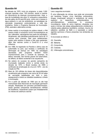 Questão 64
Na década de 1970, início do programa, a cada 1.000
crianças nascidas vivas, 100 morriam, sendo a maioria
em decorrência de doenças imunopreveníveis. Hoje, a
taxa de mortalidade caiu para 12, enquanto a expectativa
de vida saltou de 55 para 80 anos. Junto com o acesso à
água potável e o uso de antibióticos, as estratégias de
vacinação impactaram profundamente a vida dos
brasileiros. Sobre o Programa Nacional de Imunização
(PNI), assinale a alternativa correta.
(A) Antes restrito à imunização do público infantil, o PNI
passou então a incorporar novos imunobiológicos ao
seu calendário, abrangendo boa parte da população.
Atualmente, são ofertadas gratuitamente cerca de 12
vacinas para crianças, sete para adolescentes,
quatro para adultos e idosos e três para gestantes,
além das vacinas contra a Covid-19 e o vírus
influenza.
(B) Em 1989, foi registrado na Paraíba o último caso de
poliomielite no país, que recebeu o certificado de
eliminação da doença em 1994. As estratégias
abordadas pelo programa também foram
imprescindíveis para o controle do sarampo, do
tétano neonatal, das formas graves de tuberculose,
da difteria, do tétano acidental e da coqueluche.
(C) Na esteira do sucesso da grande campanha de
imunização realizada contra a varíola ainda na
década de 1970, o Brasil recebeu da OMS o
certificado de erradicação do vírus em 1979 − ano de
criação do PNI.
(D) Mais de 100 milhões de doses são disponibilizadas
anualmente pelo programa nas cerca de 20 mil salas
de vacinação espalhadas por todo o país,
assegurando a todos os cidadãos brasileiros o direito
à imunização.
(E) Foi a partir da década de 1990 que os até hoje
memoráveis Dias Nacionais de Vacinação ganharam
atração. Realizadas em períodos pré-determinados,
essas grandes campanhas sensibilizavam milhões
de brasileiros, impactando quase que imediatamente
os índices de cobertura vacinal.
Questão 65
Leia o seguinte enunciado:
É uma inflamação da córnea, que pode ser provocada
por bactérias, fungos, vírus, clamídias, protozoários,
drogas (medicação antiviral e antibióticos de amplo
espectro ou específicos, antiprotozoários e
anti-inflamatórios), avitaminose A, processos
imunológicos, lesão do nervo trigêmeo, situações nas
quais a córnea não esteja adequadamente umedecida e
coberta pelas pálpebras (exoftalmo, ectrópio, trauma de
pálpebra, paralisia de Bell) e a exposição a certos
agentes químicos e físicos presentes nos ambientes de
trabalho.
O enunciado se refere a:
(A) Queratite.
(B) Blefarite.
(C) Conjuntivite.
(D) Catarata.
(E) Inflamação coriorretiniana.
100 - ENFERMEIRO - A 23
 