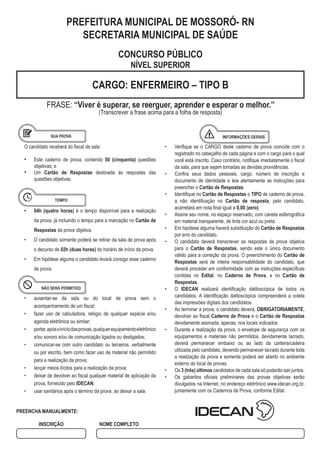 CARGO: ENFERMEIRO – TIPO B
FRASE: ‘‘Viver é superar, se reerguer, aprender e esperar o melhor.’’
(Transcrever a frase acima para a folha de resposta)
• Verifique se o CARGO deste caderno de prova coincide com o
registrado no cabeçalho de cada página e com o cargo para o qual
você está inscrito. Caso contrário, notifique imediatamente o fiscal
da sala, para que sejam tomadas as devidas providências.
• Confira seus dados pessoais, cargo, número de inscrição e
documento de identidade e leia atentamente as instruções para
preencher o Cartão de Respostas.
• Identifique no Cartão de Respostas o TIPO de caderno de prova,
a não identificação no Cartão de resposta, pelo candidato,
acarretará em nota final igual a 0,00 (zero).
• Assine seu nome, no espaço reservado, com caneta esferográfica
em material transparente, de tinta cor azul ou preta.
• Em hipótese alguma haverá substituição do Cartão de Respostas
por erro do candidato.
• O candidato deverá transcrever as respostas da prova objetiva
para o Cartão de Respostas, sendo este o único documento
válido para a correção da prova. O preenchimento do Cartão de
Respostas será de inteira responsabilidade do candidato, que
deverá proceder em conformidade com as instruções específicas
contidas no Edital, no Caderno de Prova, e no Cartão de
Respostas.
• O IDECAN realizará identificação datiloscópica de todos os
candidatos. A identificação datiloscópica compreenderá a coleta
das impressões digitais dos candidatos.
• Ao terminar a prova, o candidato deverá, OBRIGATORIAMENTE,
devolver ao fiscal Caderno de Prova e o Cartão de Respostas
devidamente assinada, apenas, nos locais indicados.
• Durante a realização da prova, o envelope de segurança com os
equipamentos e materiais não permitidos, devidamente lacrado,
deverá permanecer embaixo ou ao lado da carteira/cadeira
utilizada pelo candidato, devendo permanecer lacrado durante toda
a realização da prova e somente poderá ser aberto no ambiente
externo do local de provas.
• Os 3 (três) últimos candidatos de cada sala só poderão sair juntos.
• Os gabaritos oficiais preliminares das provas objetivas serão
divulgados na Internet, no endereço eletrônico www.idecan.org.br,
juntamente com os Cadernos de Prova, conforme Edital.
O candidato receberá do fiscal de sala:
• Este caderno de prova, contendo 50 (cinquenta) questões
objetivas; e
• Um Cartão de Respostas destinada às respostas das
questões objetivas.
• 04h (quatro horas) é o tempo disponível para a realização
da prova, já incluindo o tempo para a marcação no Cartão de
Respostas da prova objetiva.
• O candidato somente poderá se retirar da sala de prova após
o decurso de 02h (duas horas) do horário de início da prova.
• Em hipótese alguma o candidato levará consigo esse caderno
de prova.
• ausentar-se da sala ou do local de prova sem o
acompanhamento de um fiscal;
• fazer uso de calculadora, relógio de qualquer espécie e/ou
agenda eletrônica ou similar;
• portar,apósoiníciodasprovas,qualquerequipamentoeletrônico
e/ou sonoro e/ou de comunicação ligados ou desligados;
• comunicar-se com outro candidato ou terceiros, verbalmente
ou por escrito, bem como fazer uso de material não permitido
para a realização da prova;
• lançar meios ilícitos para a realização da prova;
• deixar de devolver ao fiscal qualquer material de aplicação da
prova, fornecido pelo IDECAN;
• usar sanitários após o término da prova, ao deixar a sala.
PREFEITURA MUNICIPAL DE MOSSORÓ- RN
SECRETARIA MUNICIPAL DE SAÚDE
CONCURSO PÚBLICO
NÍVEL SUPERIOR
PREENCHA MANUALMENTE:
INSCRIÇÃO NOME COMPLETO
 